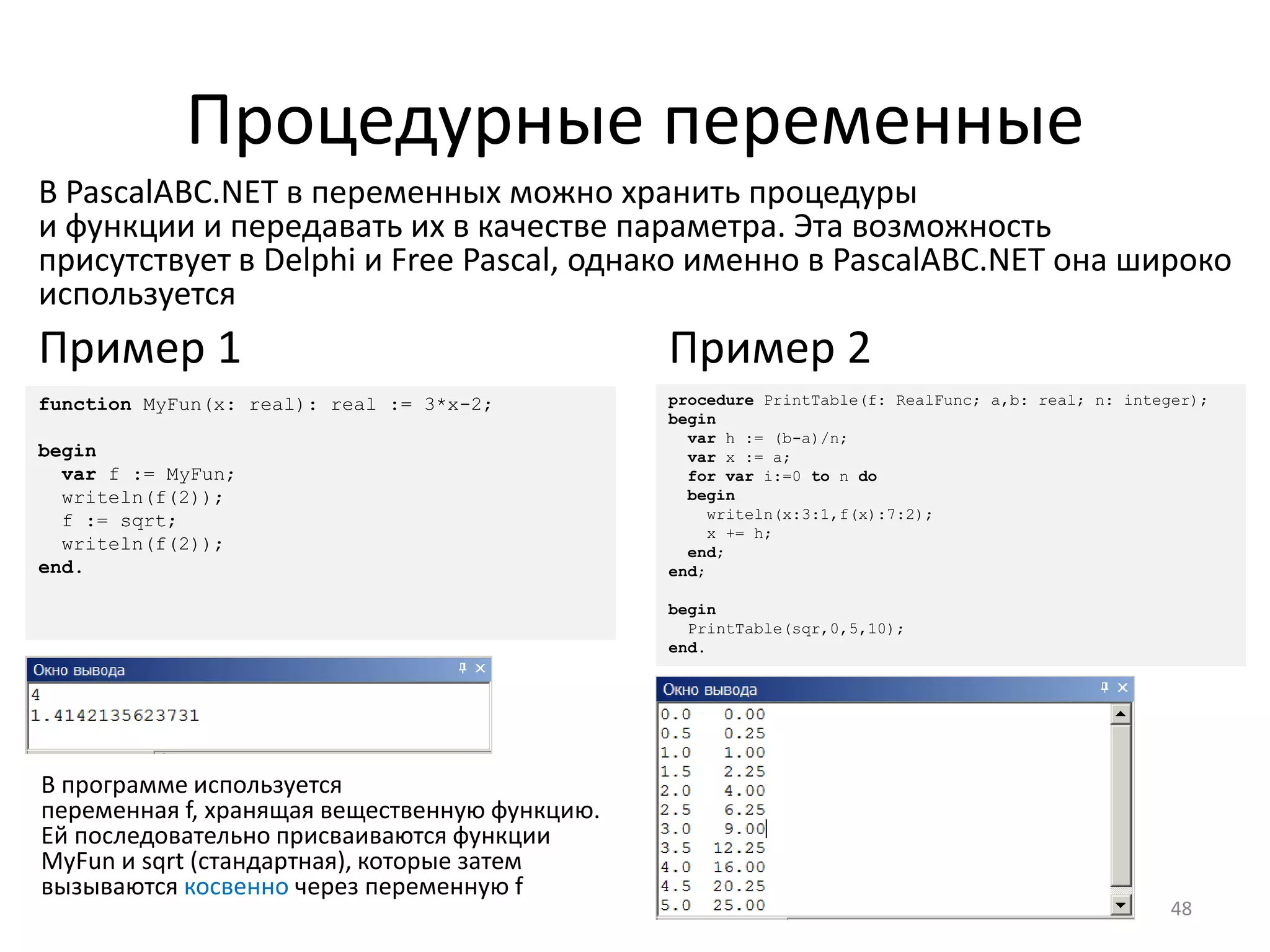 Процедурные переменные
48
В PascalABC.NET в переменных можно хранить процедуры
и функции и передавать их в качестве параметра. Эта возможность
присутствует в Delphi и Free Pascal, однако именно в PascalABC.NET она широко
используется
procedure PrintTable(f: RealFunc; a,b: real; n: integer);
begin
var h := (b-a)/n;
var x := a;
for var i:=0 to n do
begin
writeln(x:3:1,f(x):7:2);
x += h;
end;
end;
begin
PrintTable(sqr,0,5,10);
end.
Пример 2
function MyFun(x: real): real := 3*x-2;
begin
var f := MyFun;
writeln(f(2));
f := sqrt;
writeln(f(2));
end.
Пример 1
В программе используется
переменная f, хранящая вещественную функцию.
Ей последовательно присваиваются функции
MyFun и sqrt (стандартная), которые затем
вызываются косвенно через переменную f
 