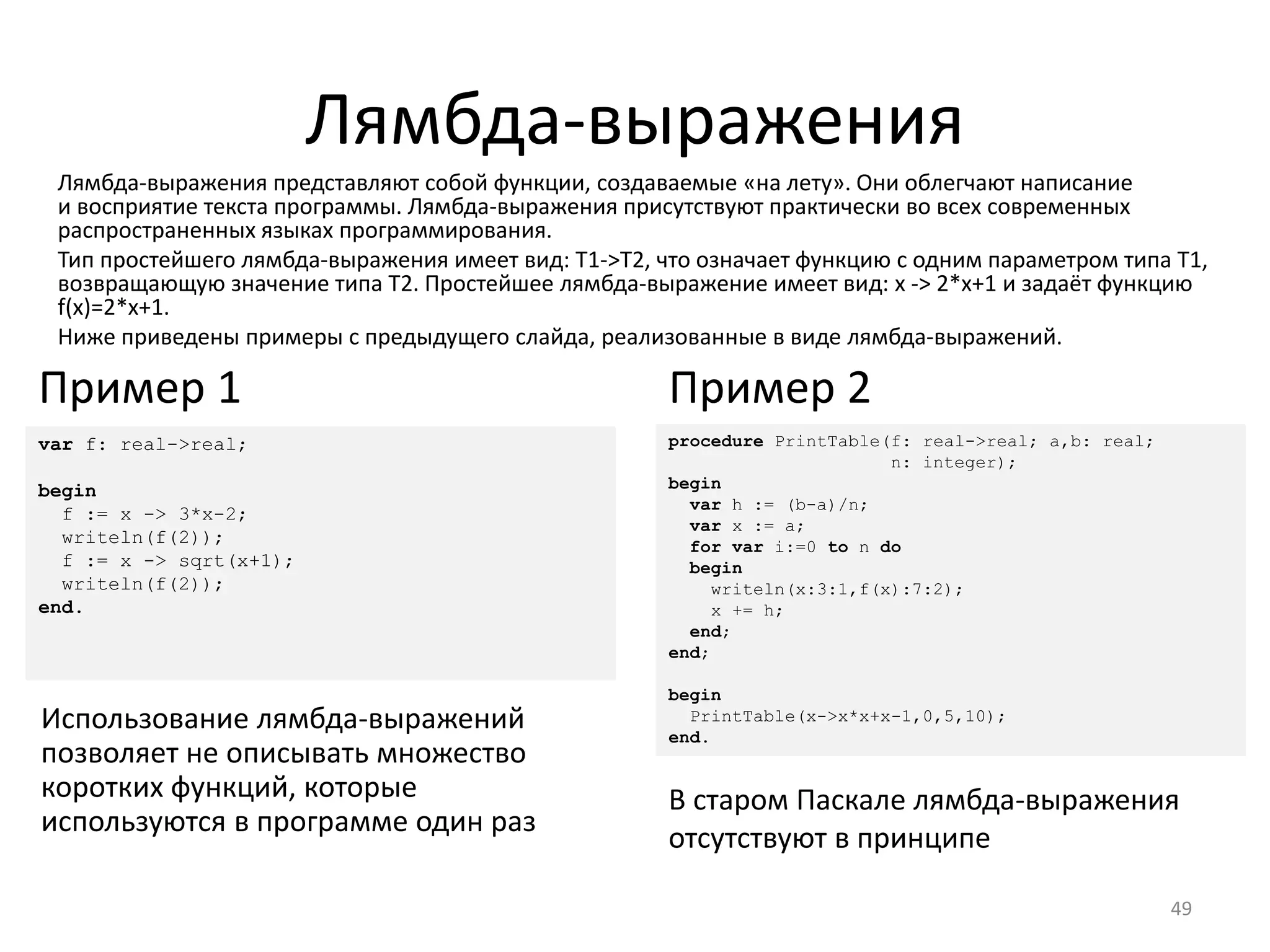 Лямбда-выражения
49
Лямбда-выражения представляют собой функции, создаваемые «на лету». Они облегчают написание
и восприятие текста программы. Лямбда-выражения присутствуют практически во всех современных
распространенных языках программирования.
Тип простейшего лямбда-выражения имеет вид: T1->T2, что означает функцию с одним параметром типа T1,
возвращающую значение типа T2. Простейшее лямбда-выражение имеет вид: x -> 2*x+1 и задаёт функцию
f(x)=2*x+1.
Ниже приведены примеры с предыдущего слайда, реализованные в виде лямбда-выражений.
procedure PrintTable(f: real->real; a,b: real;
n: integer);
begin
var h := (b-a)/n;
var x := a;
for var i:=0 to n do
begin
writeln(x:3:1,f(x):7:2);
x += h;
end;
end;
begin
PrintTable(x->x*x+x-1,0,5,10);
end.
Пример 2
var f: real->real;
begin
f := x -> 3*x-2;
writeln(f(2));
f := x -> sqrt(x+1);
writeln(f(2));
end.
Пример 1
Использование лямбда-выражений
позволяет не описывать множество
коротких функций, которые
используются в программе один раз
В старом Паскале лямбда-выражения
отсутствуют в принципе
 