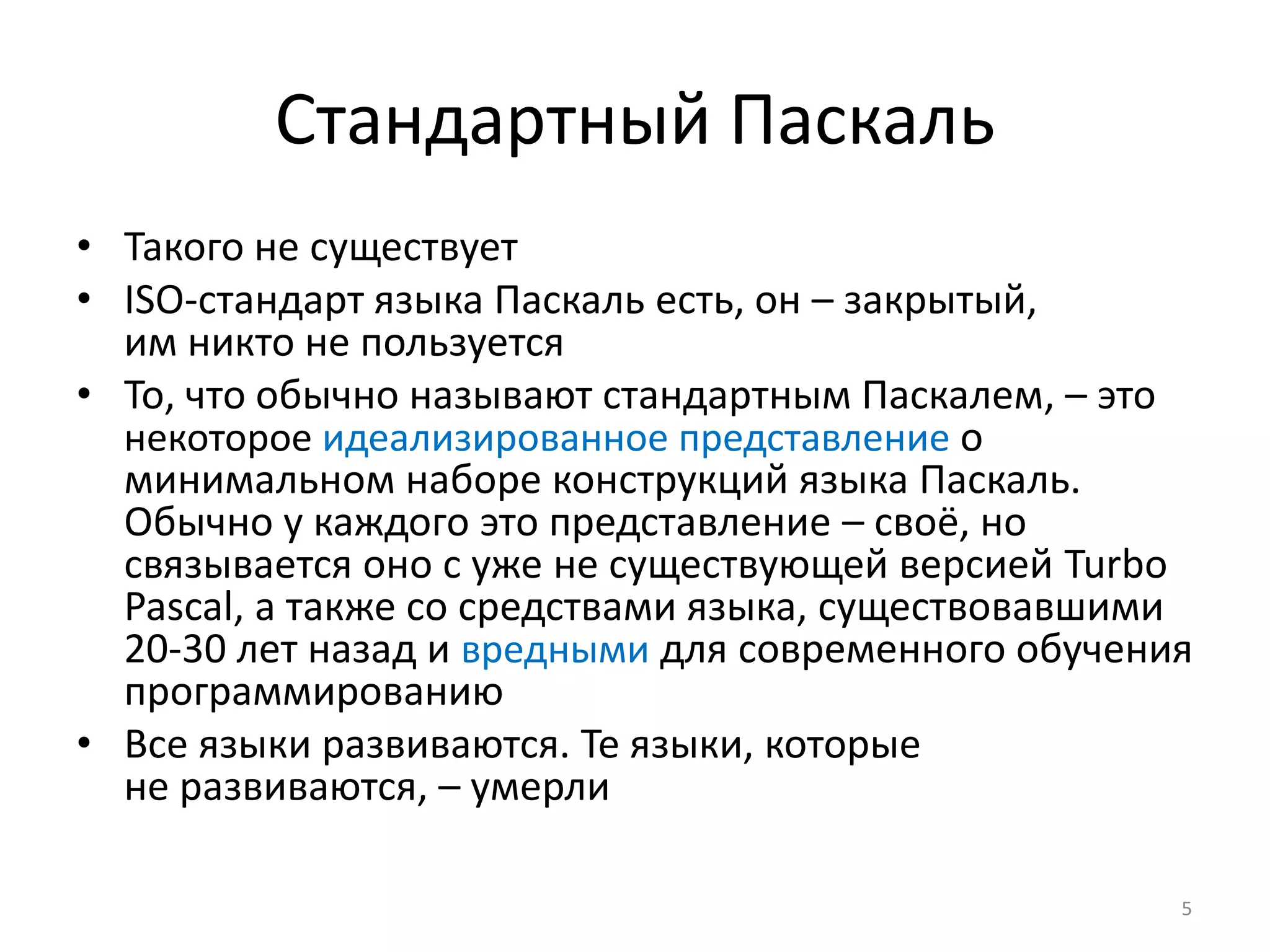 Стандартный Паскаль
• Такого не существует
• ISO-стандарт языка Паскаль есть, он – закрытый,
им никто не пользуется
• То, что обычно называют стандартным Паскалем, – это
некоторое идеализированное представление о
минимальном наборе конструкций языка Паскаль.
Обычно у каждого это представление – своё, но
связывается оно с уже не существующей версией Turbo
Pascal, а также со средствами языка, существовавшими
20-30 лет назад и вредными для современного обучения
программированию
• Все языки развиваются. Те языки, которые
не развиваются, – умерли
5
 