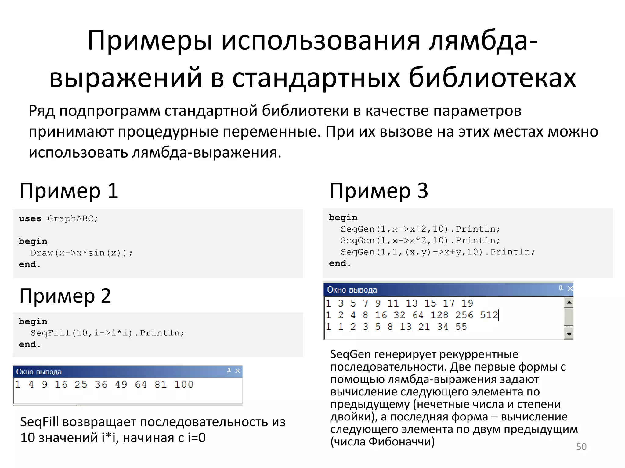 Примеры использования лямбда-
выражений в стандартных библиотеках
50
Ряд подпрограмм стандартной библиотеки в качестве параметров
принимают процедурные переменные. При их вызове на этих местах можно
использовать лямбда-выражения.
begin
SeqGen(1,x->x+2,10).Println;
SeqGen(1,x->x*2,10).Println;
SeqGen(1,1,(x,y)->x+y,10).Println;
end.
Пример 3
uses GraphABC;
begin
Draw(x->x*sin(x));
end.
Пример 1
begin
SeqFill(10,i->i*i).Println;
end.
Пример 2
SeqFill возвращает последовательность из
10 значений i*i, начиная с i=0
SeqGen генерирует рекуррентные
последовательности. Две первые формы с
помощью лямбда-выражения задают
вычисление следующего элемента по
предыдущему (нечетные числа и степени
двойки), а последняя форма – вычисление
следующего элемента по двум предыдущим
(числа Фибоначчи)
 