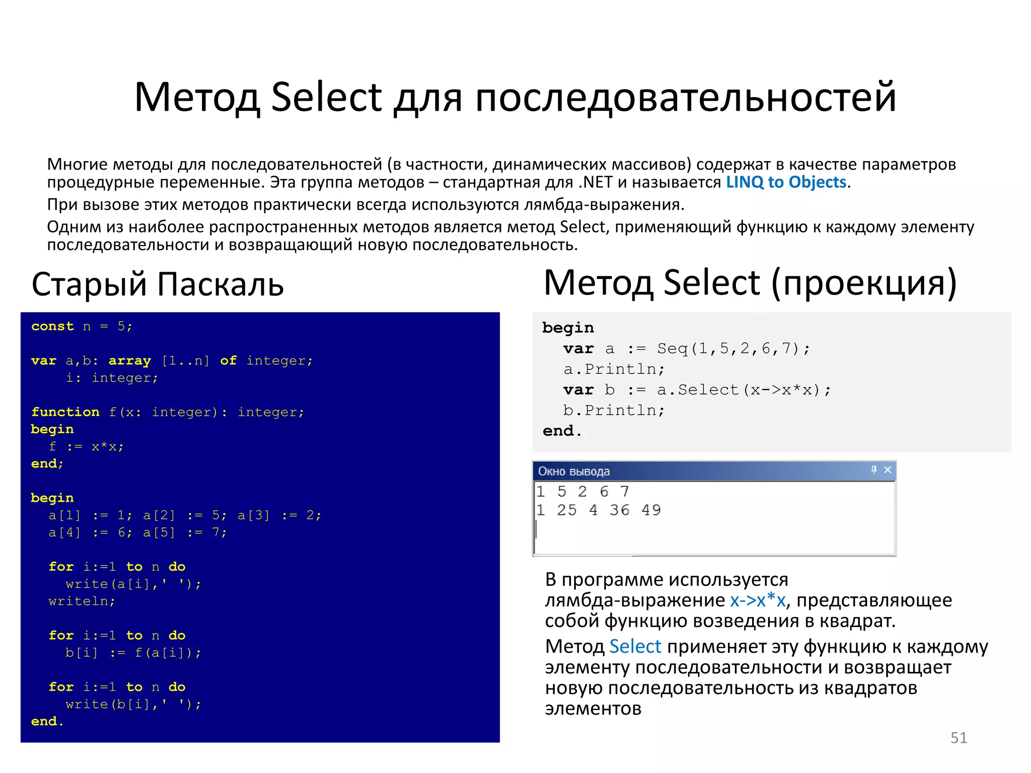 Метод Select для последовательностей
51
Многие методы для последовательностей (в частности, динамических массивов) содержат в качестве параметров
процедурные переменные. Эта группа методов – стандартная для .NET и называется LINQ to Objects.
При вызове этих методов практически всегда используются лямбда-выражения.
Одним из наиболее распространенных методов является метод Select, применяющий функцию к каждому элементу
последовательности и возвращающий новую последовательность.
const n = 5;
var a,b: array [1..n] of integer;
i: integer;
function f(x: integer): integer;
begin
f := x*x;
end;
begin
a[1] := 1; a[2] := 5; a[3] := 2;
a[4] := 6; a[5] := 7;
for i:=1 to n do
write(a[i],' ');
writeln;
for i:=1 to n do
b[i] := f(a[i]);
for i:=1 to n do
write(b[i],' ');
end.
Старый Паскаль
begin
var a := Seq(1,5,2,6,7);
a.Println;
var b := a.Select(x->x*x);
b.Println;
end.
Метод Select (проекция)
В программе используется
лямбда-выражение x->x*x, представляющее
собой функцию возведения в квадрат.
Метод Select применяет эту функцию к каждому
элементу последовательности и возвращает
новую последовательность из квадратов
элементов
 