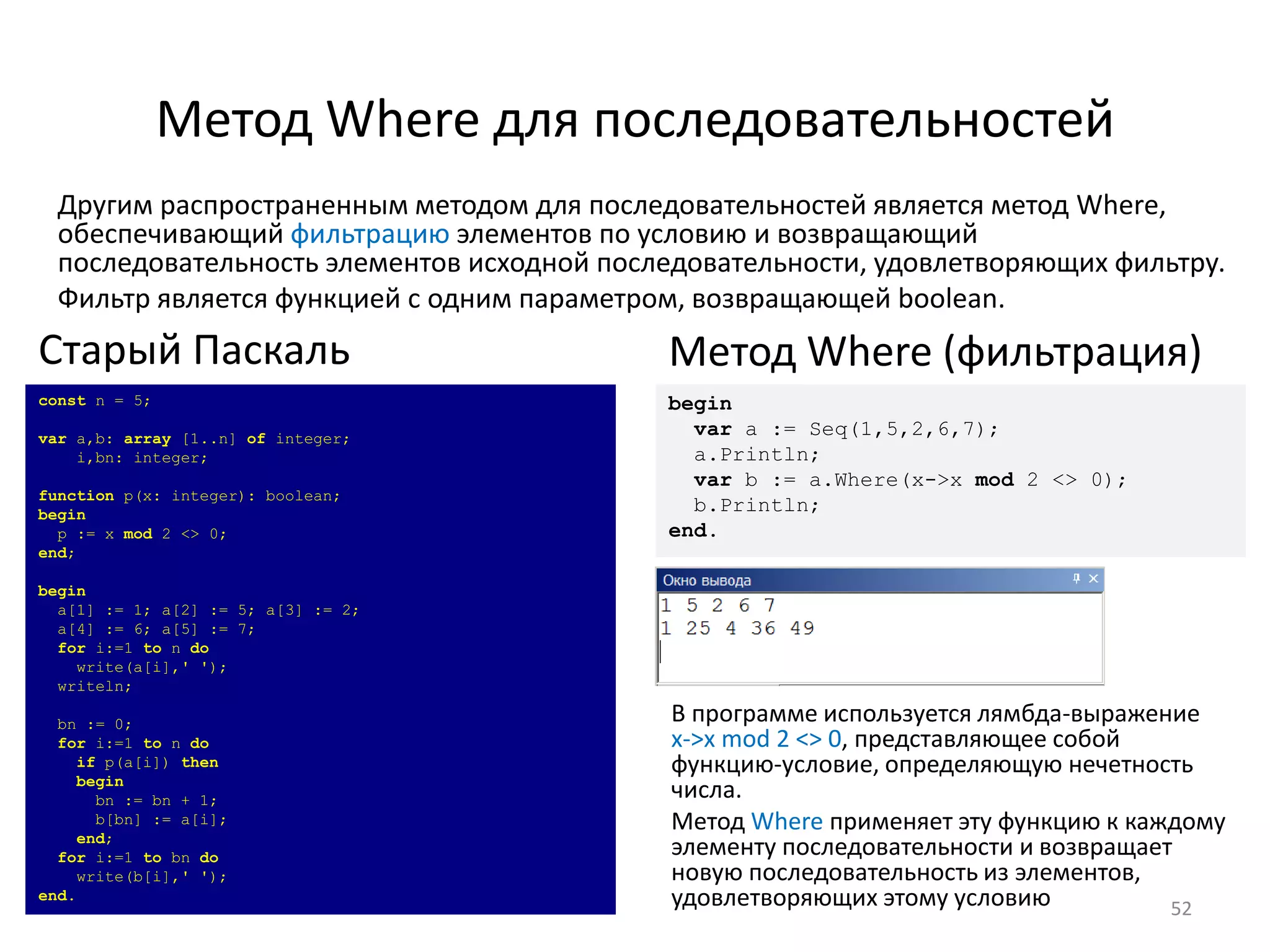 Метод Where для последовательностей
52
Другим распространенным методом для последовательностей является метод Where,
обеспечивающий фильтрацию элементов по условию и возвращающий
последовательность элементов исходной последовательности, удовлетворяющих фильтру.
Фильтр является функцией с одним параметром, возвращающей boolean.
const n = 5;
var a,b: array [1..n] of integer;
i,bn: integer;
function p(x: integer): boolean;
begin
p := x mod 2 <> 0;
end;
begin
a[1] := 1; a[2] := 5; a[3] := 2;
a[4] := 6; a[5] := 7;
for i:=1 to n do
write(a[i],' ');
writeln;
bn := 0;
for i:=1 to n do
if p(a[i]) then
begin
bn := bn + 1;
b[bn] := a[i];
end;
for i:=1 to bn do
write(b[i],' ');
end.
Старый Паскаль
begin
var a := Seq(1,5,2,6,7);
a.Println;
var b := a.Where(x->x mod 2 <> 0);
b.Println;
end.
Метод Where (фильтрация)
В программе используется лямбда-выражение
x->x mod 2 <> 0, представляющее собой
функцию-условие, определяющую нечетность
числа.
Метод Where применяет эту функцию к каждому
элементу последовательности и возвращает
новую последовательность из элементов,
удовлетворяющих этому условию
 