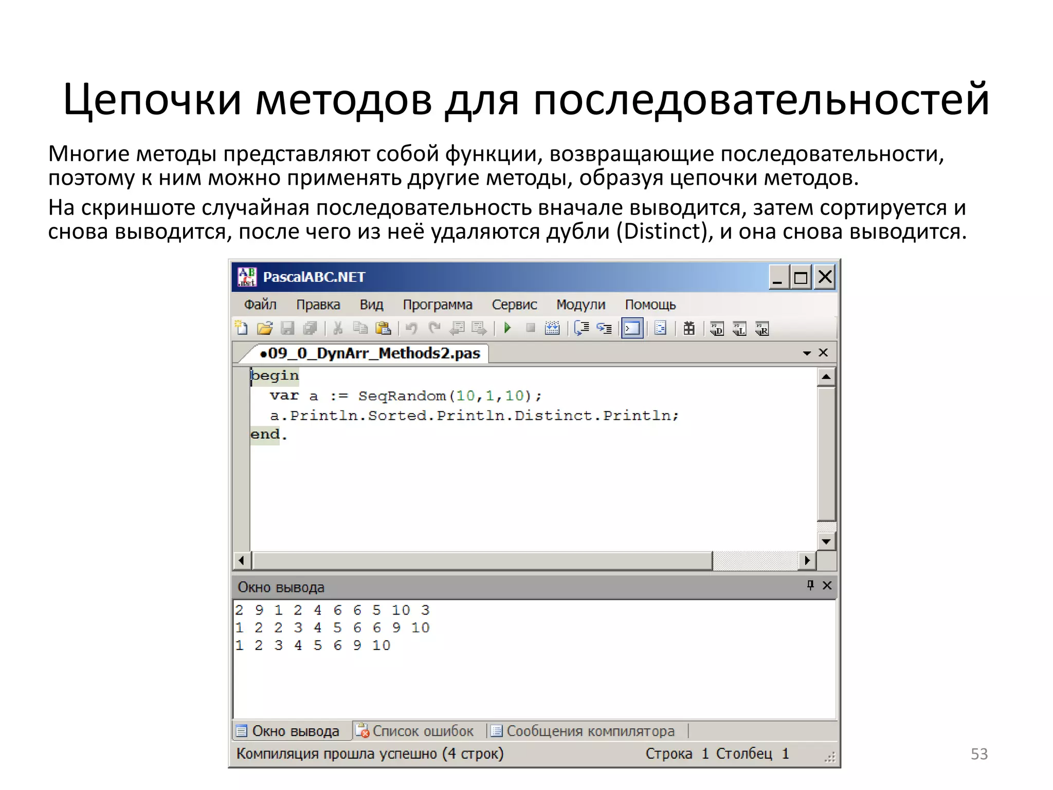Цепочки методов для последовательностей
53
Многие методы представляют собой функции, возвращающие последовательности,
поэтому к ним можно применять другие методы, образуя цепочки методов.
На скриншоте случайная последовательность вначале выводится, затем сортируется и
снова выводится, после чего из неё удаляются дубли (Distinct), и она снова выводится.
 
