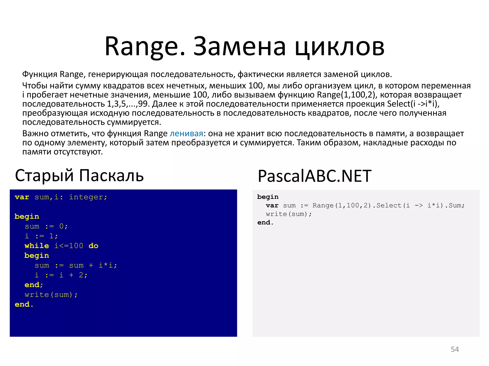 Range. Замена циклов
54
var sum,i: integer;
begin
sum := 0;
i := 1;
while i<=100 do
begin
sum := sum + i*i;
i := i + 2;
end;
write(sum);
end.
Старый Паскаль
begin
var sum := Range(1,100,2).Select(i -> i*i).Sum;
write(sum);
end.
PascalABC.NET
Функция Range, генерирующая последовательность, фактически является заменой циклов.
Чтобы найти сумму квадратов всех нечетных, меньших 100, мы либо организуем цикл, в котором переменная
i пробегает нечетные значения, меньшие 100, либо вызываем функцию Range(1,100,2), которая возвращает
последовательность 1,3,5,...,99. Далее к этой последовательности применяется проекция Select(i ->i*i),
преобразующая исходную последовательность в последовательность квадратов, после чего полученная
последовательность суммируется.
Важно отметить, что функция Range ленивая: она не хранит всю последовательность в памяти, а возвращает
по одному элементу, который затем преобразуется и суммируется. Таким образом, накладные расходы по
памяти отсутствуют.
 