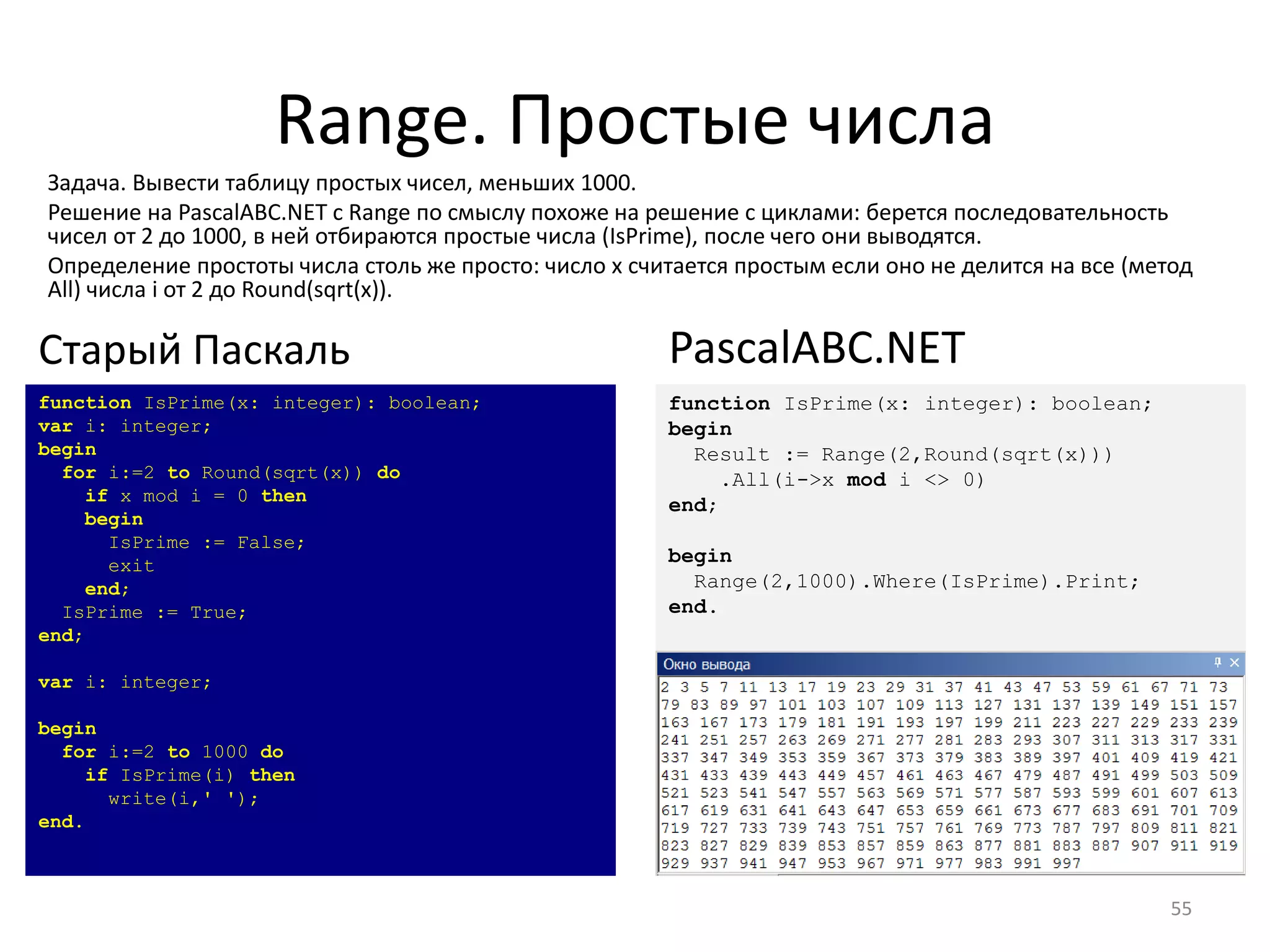 Range. Простые числа
55
function IsPrime(x: integer): boolean;
var i: integer;
begin
for i:=2 to Round(sqrt(x)) do
if x mod i = 0 then
begin
IsPrime := False;
exit
end;
IsPrime := True;
end;
var i: integer;
begin
for i:=2 to 1000 do
if IsPrime(i) then
write(i,' ');
end.
Старый Паскаль
function IsPrime(x: integer): boolean;
begin
Result := Range(2,Round(sqrt(x)))
.All(i->x mod i <> 0)
end;
begin
Range(2,1000).Where(IsPrime).Print;
end.
PascalABC.NET
Задача. Вывести таблицу простых чисел, меньших 1000.
Решение на PascalABC.NET с Range по смыслу похоже на решение с циклами: берется последовательность
чисел от 2 до 1000, в ней отбираются простые числа (IsPrime), после чего они выводятся.
Определение простоты числа столь же просто: число x считается простым если оно не делится на все (метод
All) числа i от 2 до Round(sqrt(x)).
 