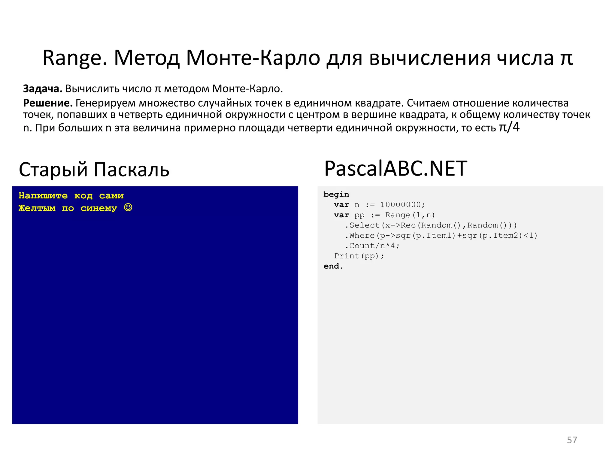 Range. Метод Монте-Карло для вычисления числа π
57
Напишите код сами
Желтым по синему 
Старый Паскаль
begin
var n := 10000000;
var pp := Range(1,n)
.Select(x->Rec(Random(),Random()))
.Where(p->sqr(p.Item1)+sqr(p.Item2)<1)
.Count/n*4;
Print(pp);
end.
PascalABC.NET
Задача. Вычислить число π методом Монте-Карло.
Решение. Генерируем множество случайных точек в единичном квадрате. Считаем отношение количества
точек, попавших в четверть единичной окружности с центром в вершине квадрата, к общему количеству точек
n. При больших n эта величина примерно площади четверти единичной окружности, то есть π/4
 