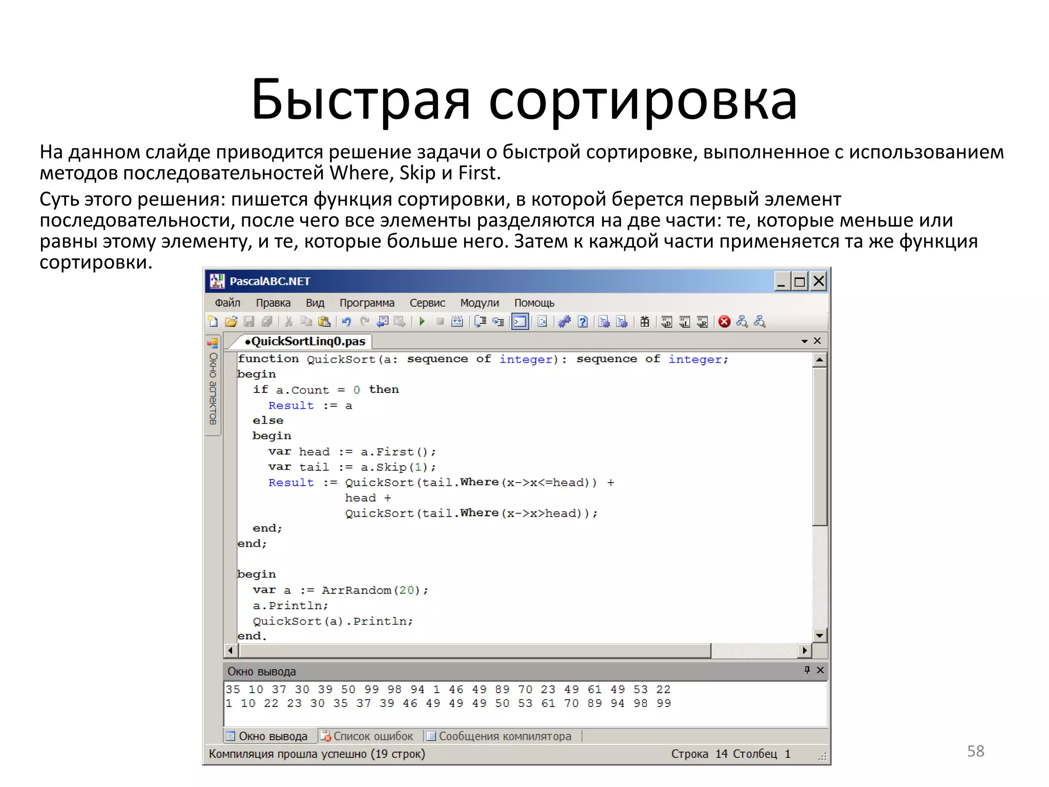 Быстрая сортировка
58
На данном слайде приводится решение задачи о быстрой сортировке, выполненное с использованием
методов последовательностей Where, Skip и First.
Суть этого решения: пишется функция сортировки, в которой берется первый элемент
последовательности, после чего все элементы разделяются на две части: те, которые меньше или
равны этому элементу, и те, которые больше него. Затем к каждой части применяется та же функция
сортировки.
 