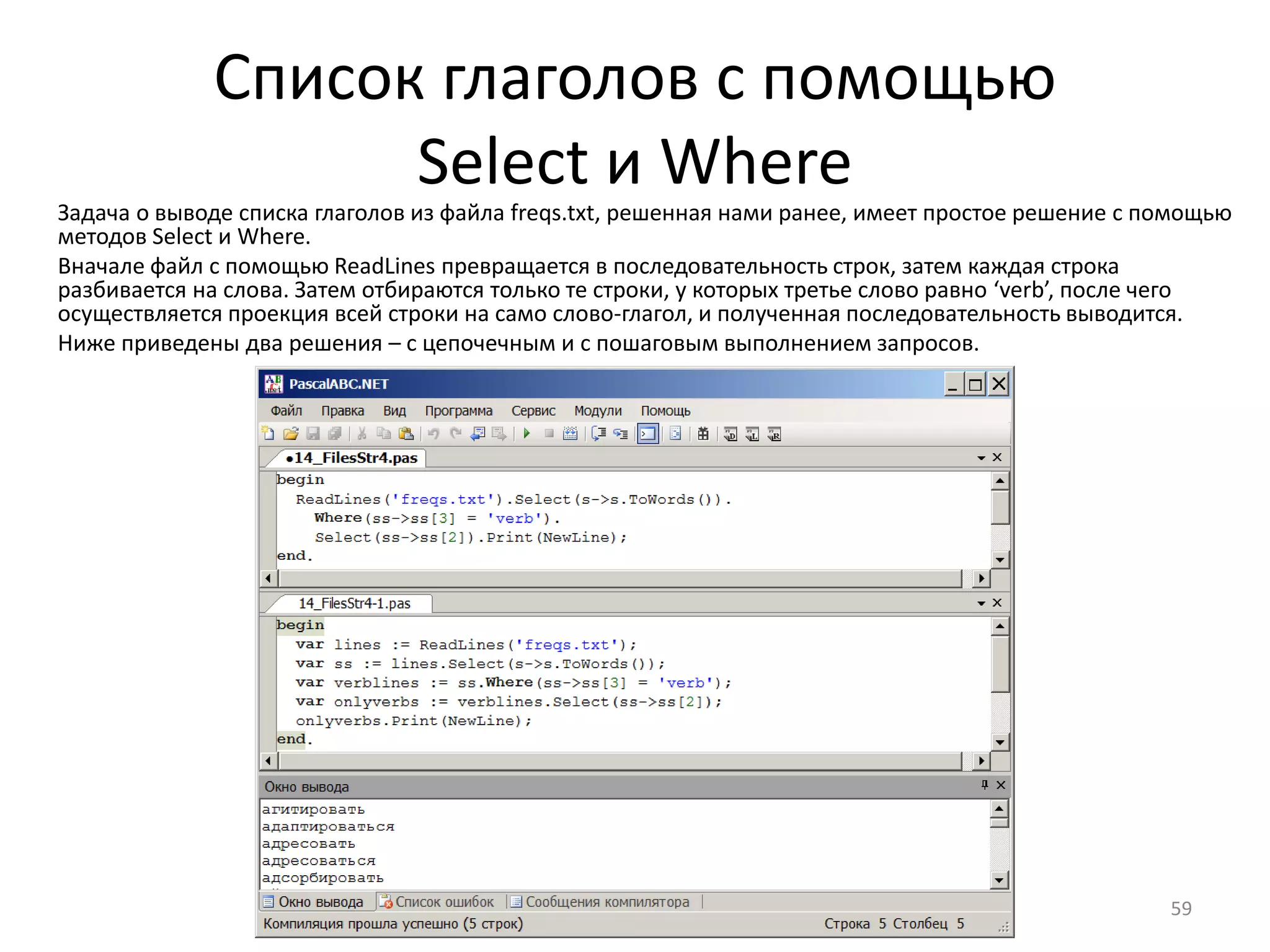 Список глаголов с помощью
Select и Where
59
Задача о выводе списка глаголов из файла freqs.txt, решенная нами ранее, имеет простое решение с помощью
методов Select и Where.
Вначале файл с помощью ReadLines превращается в последовательность строк, затем каждая строка
разбивается на слова. Затем отбираются только те строки, у которых третье слово равно ‘verb’, после чего
осуществляется проекция всей строки на само слово-глагол, и полученная последовательность выводится.
Ниже приведены два решения – с цепочечным и с пошаговым выполнением запросов.
 