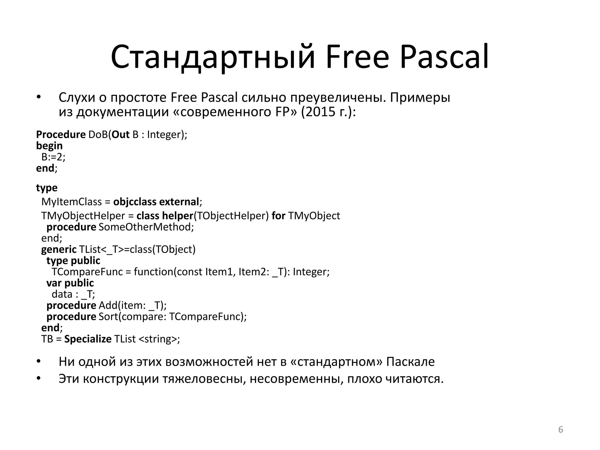 Стандартный Free Pascal
• Слухи о простоте Free Pascal сильно преувеличены. Примеры
из документации «современного FP» (2015 г.):
Procedure DoB(Out B : Integer);
begin
B:=2;
end;
type
MyItemClass = objcclass external;
TMyObjectHelper = class helper(TObjectHelper) for TMyObject
procedure SomeOtherMethod;
end;
generic TList<_T>=class(TObject)
type public
TCompareFunc = function(const Item1, Item2: _T): Integer;
var public
data : _T;
procedure Add(item: _T);
procedure Sort(compare: TCompareFunc);
end;
TB = Specialize TList <string>;
• Ни одной из этих возможностей нет в «стандартном» Паскале
• Эти конструкции тяжеловесны, несовременны, плохо читаются.
6
 