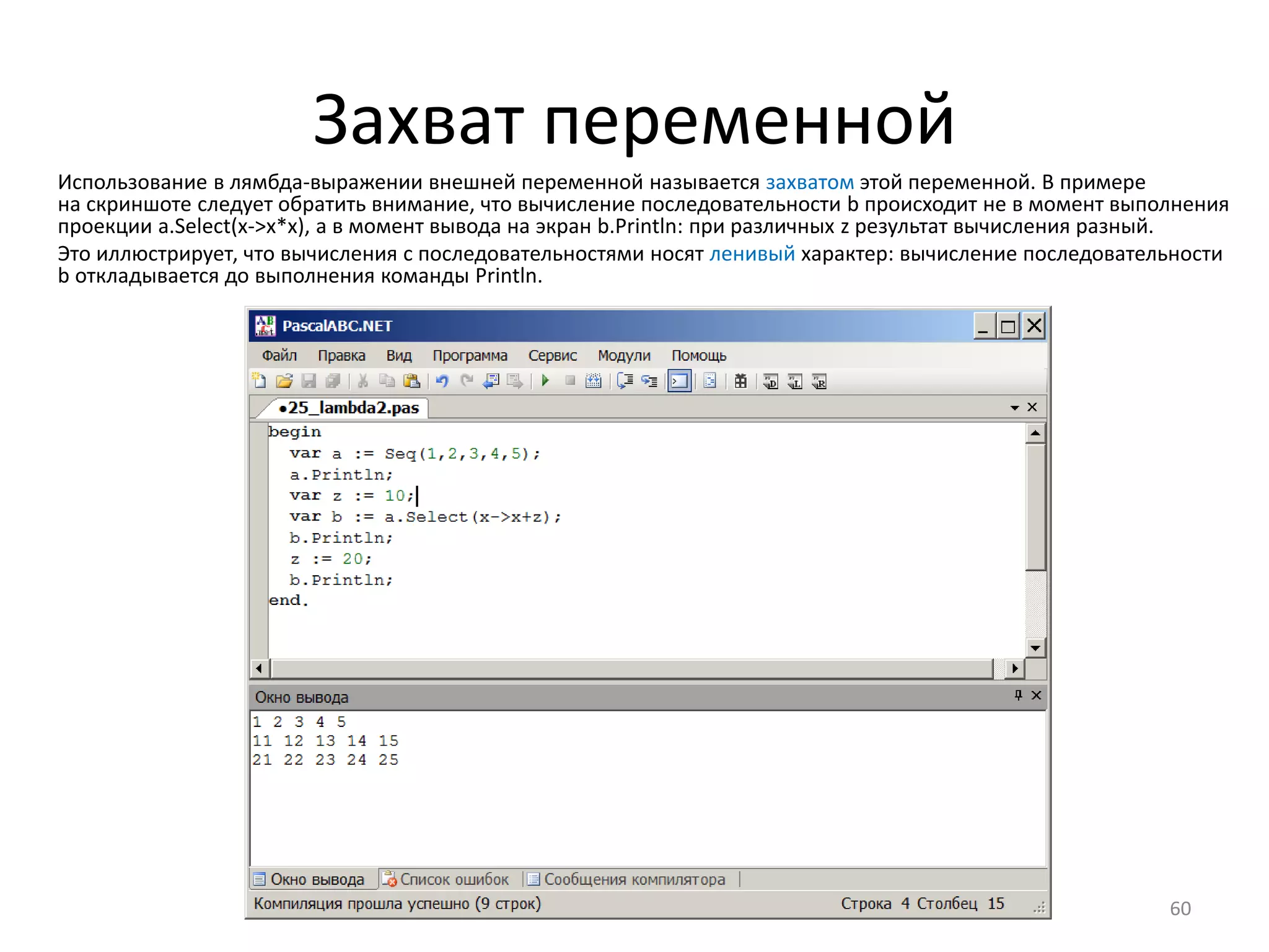 Захват переменной
60
Использование в лямбда-выражении внешней переменной называется захватом этой переменной. В примере
на скриншоте следует обратить внимание, что вычисление последовательности b происходит не в момент выполнения
проекции a.Select(x->x*x), а в момент вывода на экран b.Println: при различных z результат вычисления разный.
Это иллюстрирует, что вычисления с последовательностями носят ленивый характер: вычисление последовательности
b откладывается до выполнения команды Println.
 