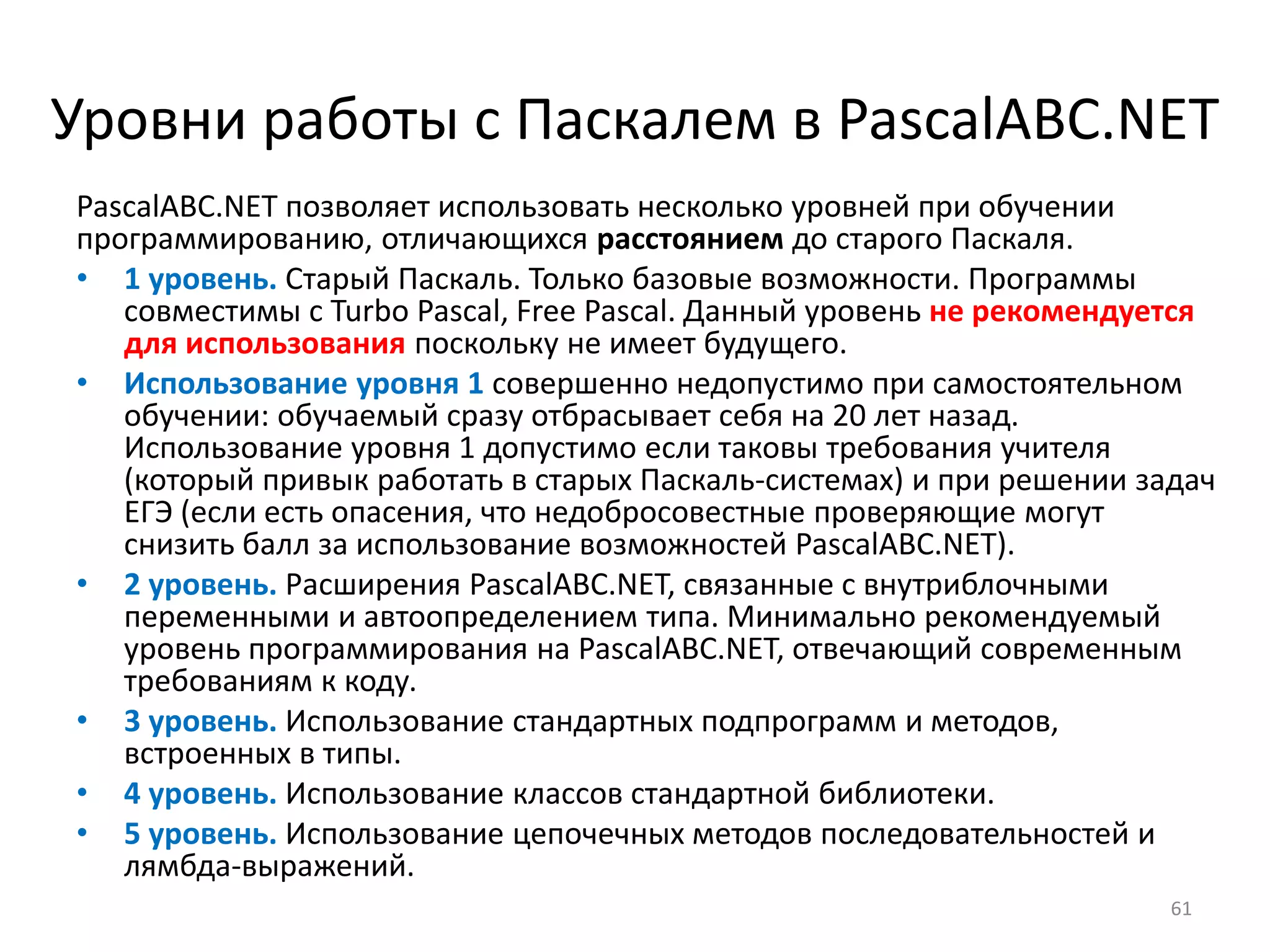 Уровни работы с Паскалем в PascalABC.NET
PascalABC.NET позволяет использовать несколько уровней при обучении
программированию, отличающихся расстоянием до старого Паскаля.
• 1 уровень. Старый Паскаль. Только базовые возможности. Программы
совместимы с Turbo Pascal, Free Pascal. Данный уровень не рекомендуется
для использования поскольку не имеет будущего.
• Использование уровня 1 совершенно недопустимо при самостоятельном
обучении: обучаемый сразу отбрасывает себя на 20 лет назад.
Использование уровня 1 допустимо если таковы требования учителя
(который привык работать в старых Паскаль-системах) и при решении задач
ЕГЭ (если есть опасения, что недобросовестные проверяющие могут
снизить балл за использование возможностей PascalABC.NET).
• 2 уровень. Расширения PascalABC.NET, связанные с внутриблочными
переменными и автоопределением типа. Минимально рекомендуемый
уровень программирования на PascalABC.NET, отвечающий современным
требованиям к коду.
• 3 уровень. Использование стандартных подпрограмм и методов,
встроенных в типы.
• 4 уровень. Использование классов стандартной библиотеки.
• 5 уровень. Использование цепочечных методов последовательностей и
лямбда-выражений.
61
 