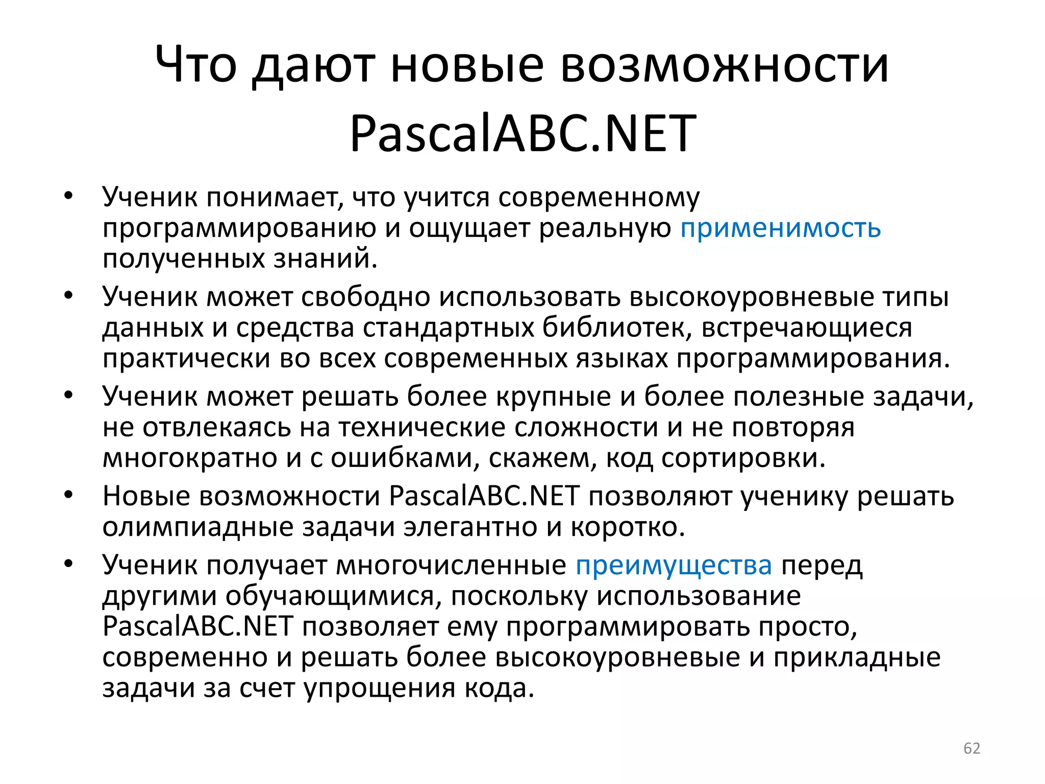 Что дают новые возможности
PascalABC.NET
• Ученик понимает, что учится современному
программированию и ощущает реальную применимость
полученных знаний.
• Ученик может свободно использовать высокоуровневые типы
данных и средства стандартных библиотек, встречающиеся
практически во всех современных языках программирования.
• Ученик может решать более крупные и более полезные задачи,
не отвлекаясь на технические сложности и не повторяя
многократно и с ошибками, скажем, код сортировки.
• Новые возможности PascalABC.NET позволяют ученику решать
олимпиадные задачи элегантно и коротко.
• Ученик получает многочисленные преимущества перед
другими обучающимися, поскольку использование
PascalABC.NET позволяет ему программировать просто,
современно и решать более высокоуровневые и прикладные
задачи за счет упрощения кода.
62
 