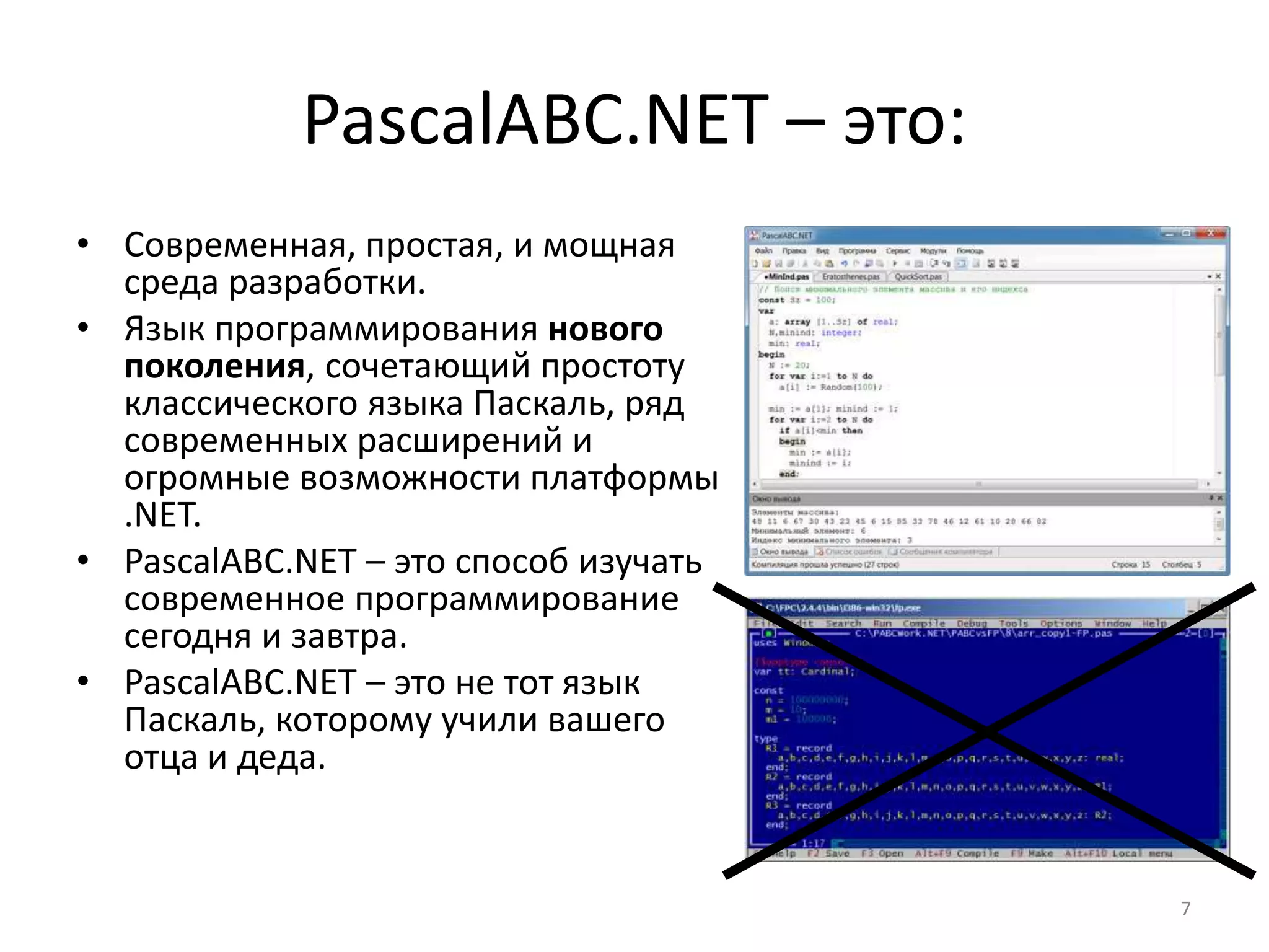 PascalABC.NET – это:
• Современная, простая, и мощная
среда разработки.
• Язык программирования нового
поколения, сочетающий простоту
классического языка Паскаль, ряд
современных расширений и
огромные возможности платформы
.NET.
• PascalABC.NET – это способ изучать
современное программирование
сегодня и завтра.
• PascalABC.NET – это не тот язык
Паскаль, которому учили вашего
отца и деда.
7
 