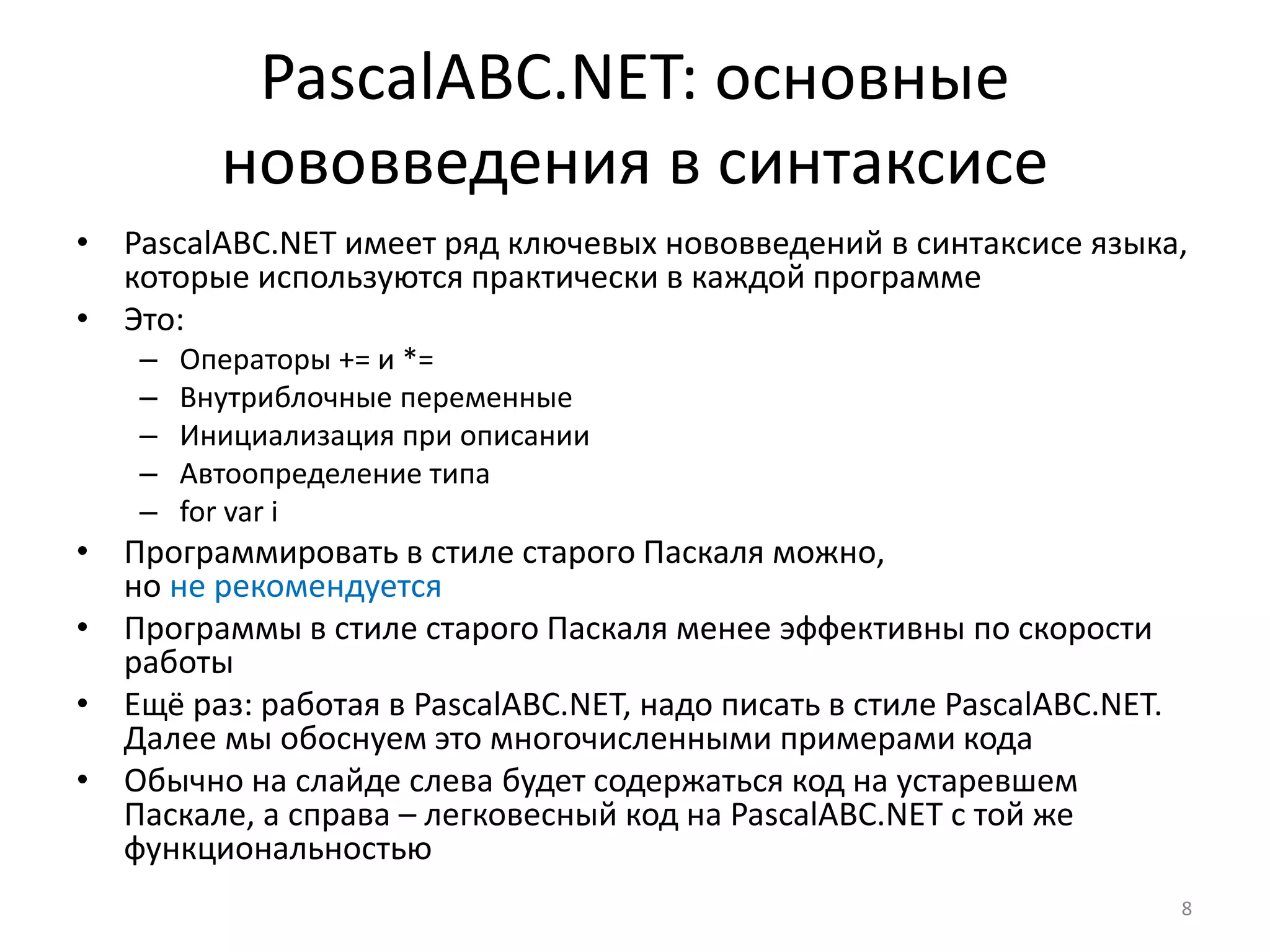PascalABC.NET: основные
нововведения в синтаксисе
• PascalABC.NET имеет ряд ключевых нововведений в синтаксисе языка,
которые используются практически в каждой программе
• Это:
– Операторы += и *=
– Внутриблочные переменные
– Инициализация при описании
– Автоопределение типа
– for var i
• Программировать в стиле старого Паскаля можно,
но не рекомендуется
• Программы в стиле старого Паскаля менее эффективны по скорости
работы
• Ещё раз: работая в PascalABC.NET, надо писать в стиле PascalABC.NET.
Далее мы обоснуем это многочисленными примерами кода
• Обычно на слайде слева будет содержаться код на устаревшем
Паскале, а справа – легковесный код на PascalABC.NET с той же
функциональностью
8
 