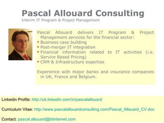 Pascal Allouard Consulting Interim IT Program & Project Management ,[object Object],[object Object],[object Object],[object Object],[object Object],[object Object],Linkedin Profile:  http://uk.linkedin.com/in/pascalallouard Curriculum Vitae:  http://www.pascalallouardconsulting.com/Pascal_Allouard_CV.doc Contact:  [email_address] 