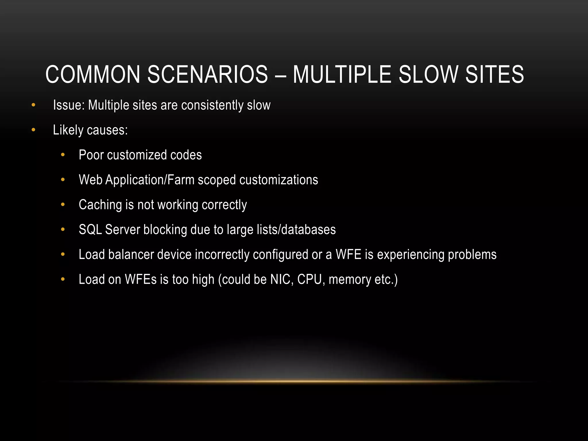 COMMON SCENARIOS – MULTIPLE SLOW SITES
•   Issue: Multiple sites are consistently slow
•   Likely causes:
     • Poor customized codes
     • Web Application/Farm scoped customizations
     • Caching is not working correctly
     • SQL Server blocking due to large lists/databases
     • Load balancer device incorrectly configured or a WFE is experiencing problems
     • Load on WFEs is too high (could be NIC, CPU, memory etc.)
 