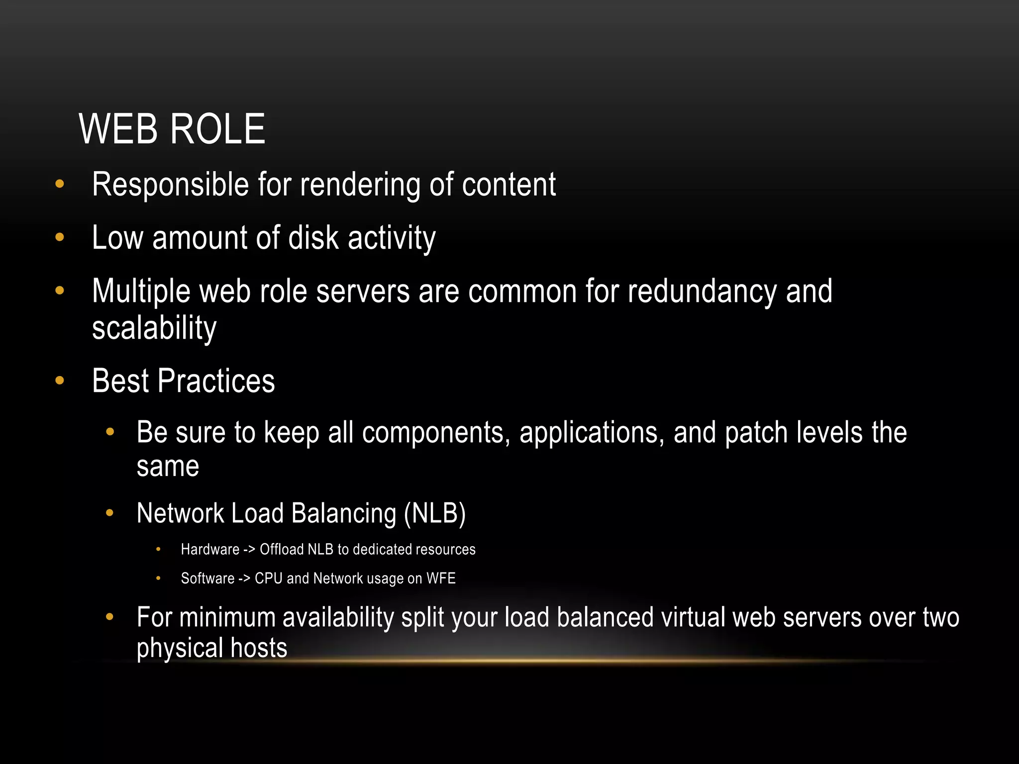 WEB ROLE
• Responsible for rendering of content
• Low amount of disk activity
• Multiple web role servers are common for redundancy and
  scalability
• Best Practices
   • Be sure to keep all components, applications, and patch levels the
     same
   • Network Load Balancing (NLB)
       •   Hardware -> Offload NLB to dedicated resources
       •   Software -> CPU and Network usage on WFE

   • For minimum availability split your load balanced virtual web servers over two
     physical hosts
 