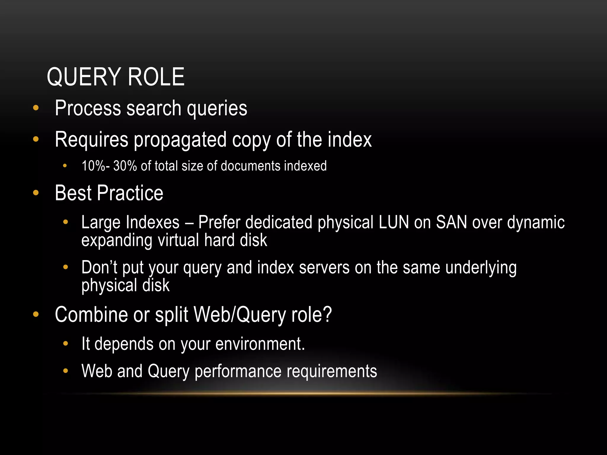 QUERY ROLE
• Process search queries
• Requires propagated copy of the index
   • 10%- 30% of total size of documents indexed

• Best Practice
   • Large Indexes – Prefer dedicated physical LUN on SAN over dynamic
     expanding virtual hard disk
   • Don’t put your query and index servers on the same underlying
     physical disk
• Combine or split Web/Query role?
   • It depends on your environment.
   • Web and Query performance requirements
 