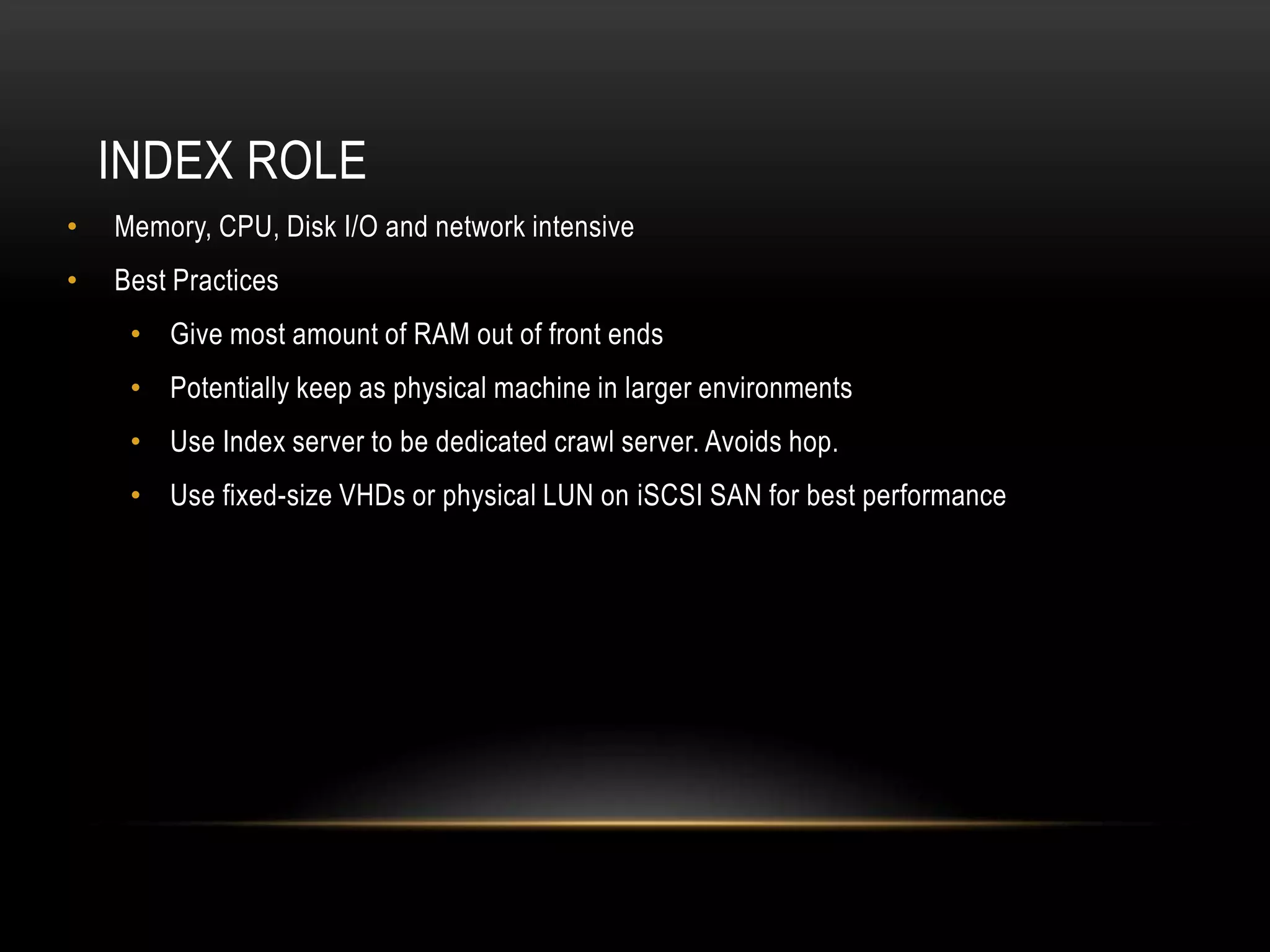 INDEX ROLE
•   Memory, CPU, Disk I/O and network intensive
•   Best Practices
     • Give most amount of RAM out of front ends
     • Potentially keep as physical machine in larger environments
     • Use Index server to be dedicated crawl server. Avoids hop.
     • Use fixed-size VHDs or physical LUN on iSCSI SAN for best performance
 