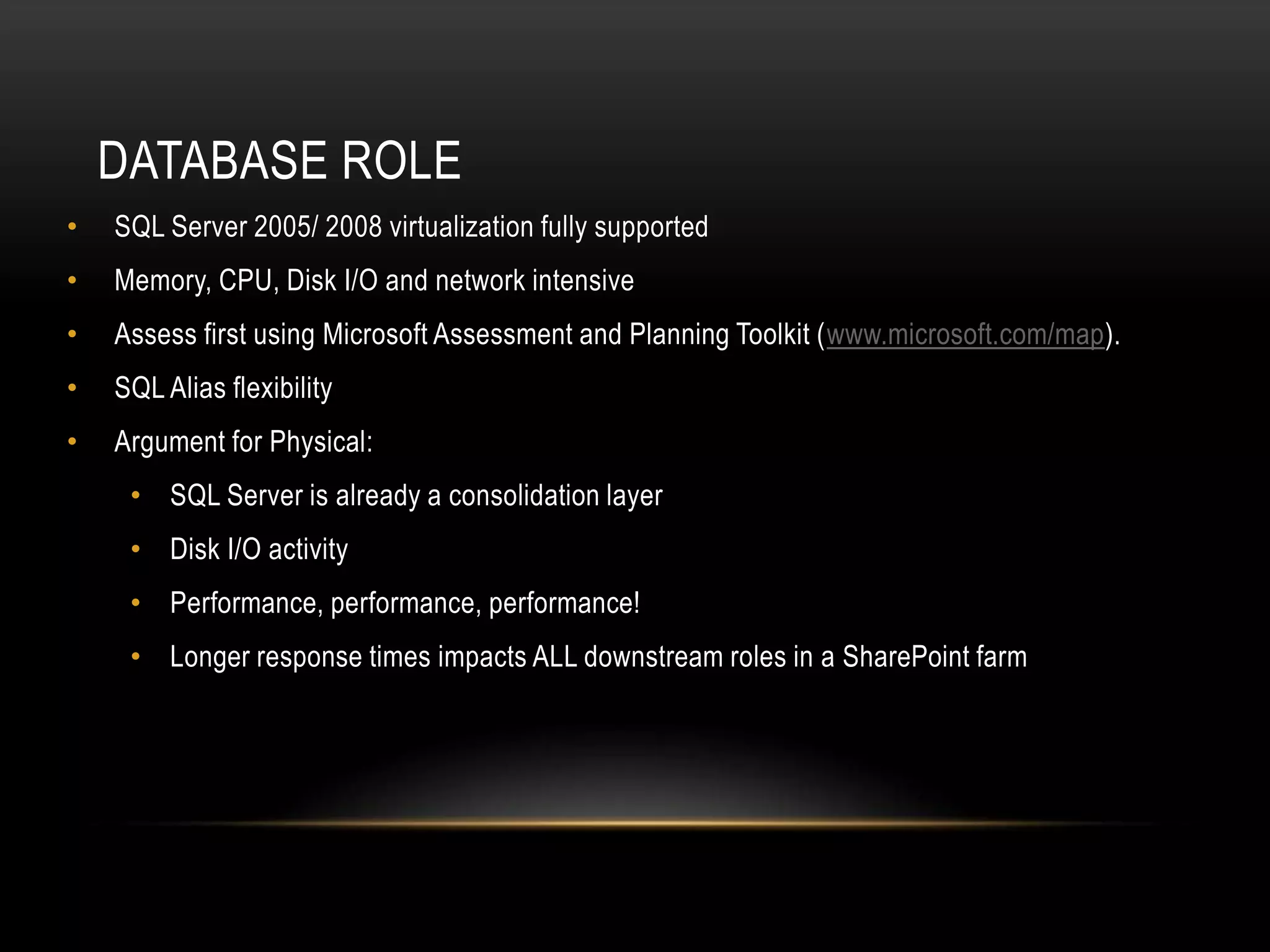 DATABASE ROLE
•   SQL Server 2005/ 2008 virtualization fully supported
•   Memory, CPU, Disk I/O and network intensive
•   Assess first using Microsoft Assessment and Planning Toolkit (www.microsoft.com/map).
•   SQL Alias flexibility
•   Argument for Physical:
     • SQL Server is already a consolidation layer
     • Disk I/O activity
     • Performance, performance, performance!
     • Longer response times impacts ALL downstream roles in a SharePoint farm
 