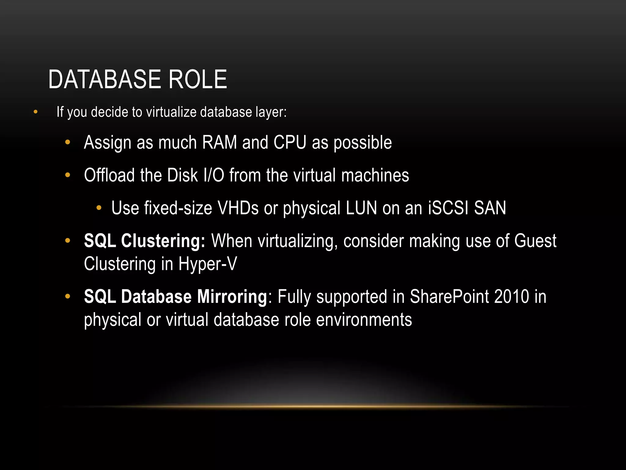 DATABASE ROLE
•   If you decide to virtualize database layer:

     • Assign as much RAM and CPU as possible
     • Offload the Disk I/O from the virtual machines
           • Use fixed-size VHDs or physical LUN on an iSCSI SAN
     • SQL Clustering: When virtualizing, consider making use of Guest
       Clustering in Hyper-V
     • SQL Database Mirroring: Fully supported in SharePoint 2010 in
       physical or virtual database role environments
 