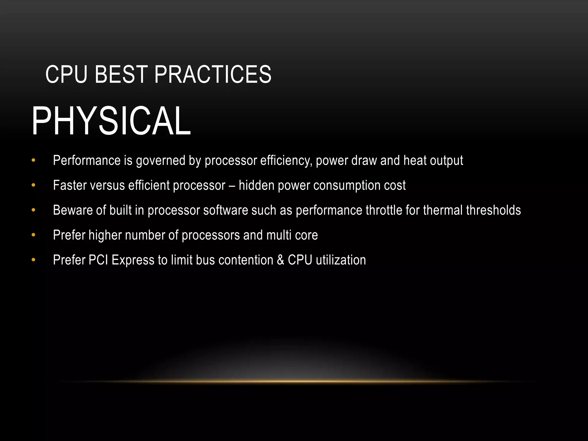 CPU BEST PRACTICES

PHYSICAL
•   Performance is governed by processor efficiency, power draw and heat output
•   Faster versus efficient processor – hidden power consumption cost
•   Beware of built in processor software such as performance throttle for thermal thresholds
•   Prefer higher number of processors and multi core
•   Prefer PCI Express to limit bus contention & CPU utilization
 