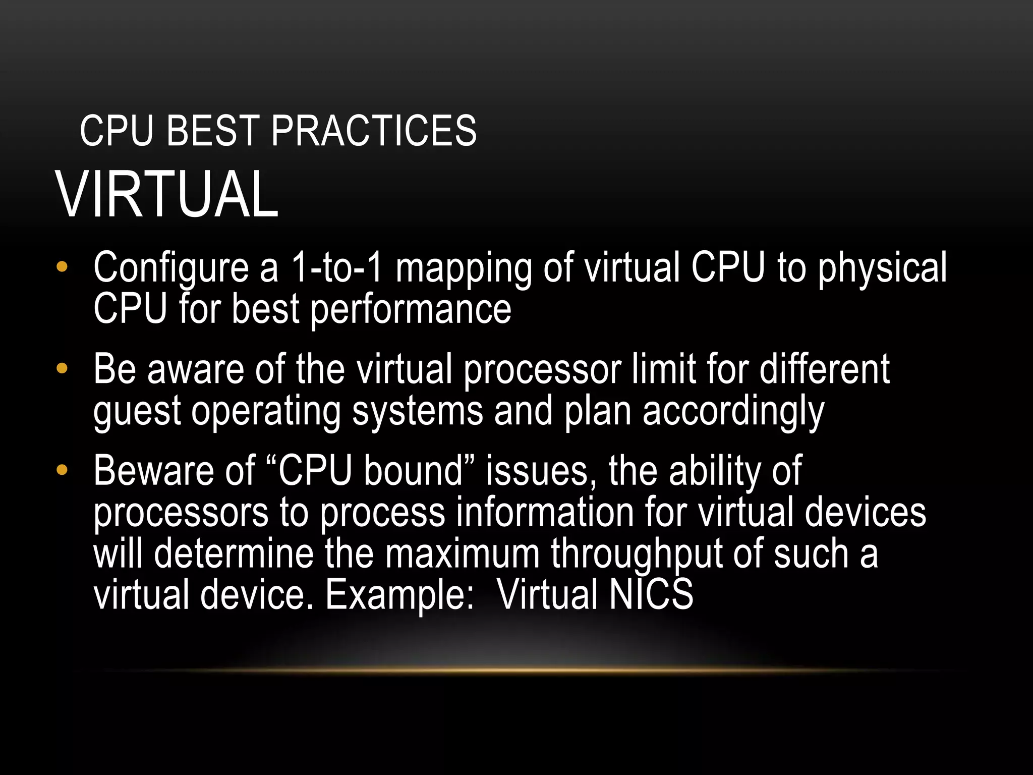 CPU BEST PRACTICES
VIRTUAL
• Configure a 1-to-1 mapping of virtual CPU to physical
  CPU for best performance
• Be aware of the virtual processor limit for different
  guest operating systems and plan accordingly
• Beware of “CPU bound” issues, the ability of
  processors to process information for virtual devices
  will determine the maximum throughput of such a
  virtual device. Example: Virtual NICS
 
