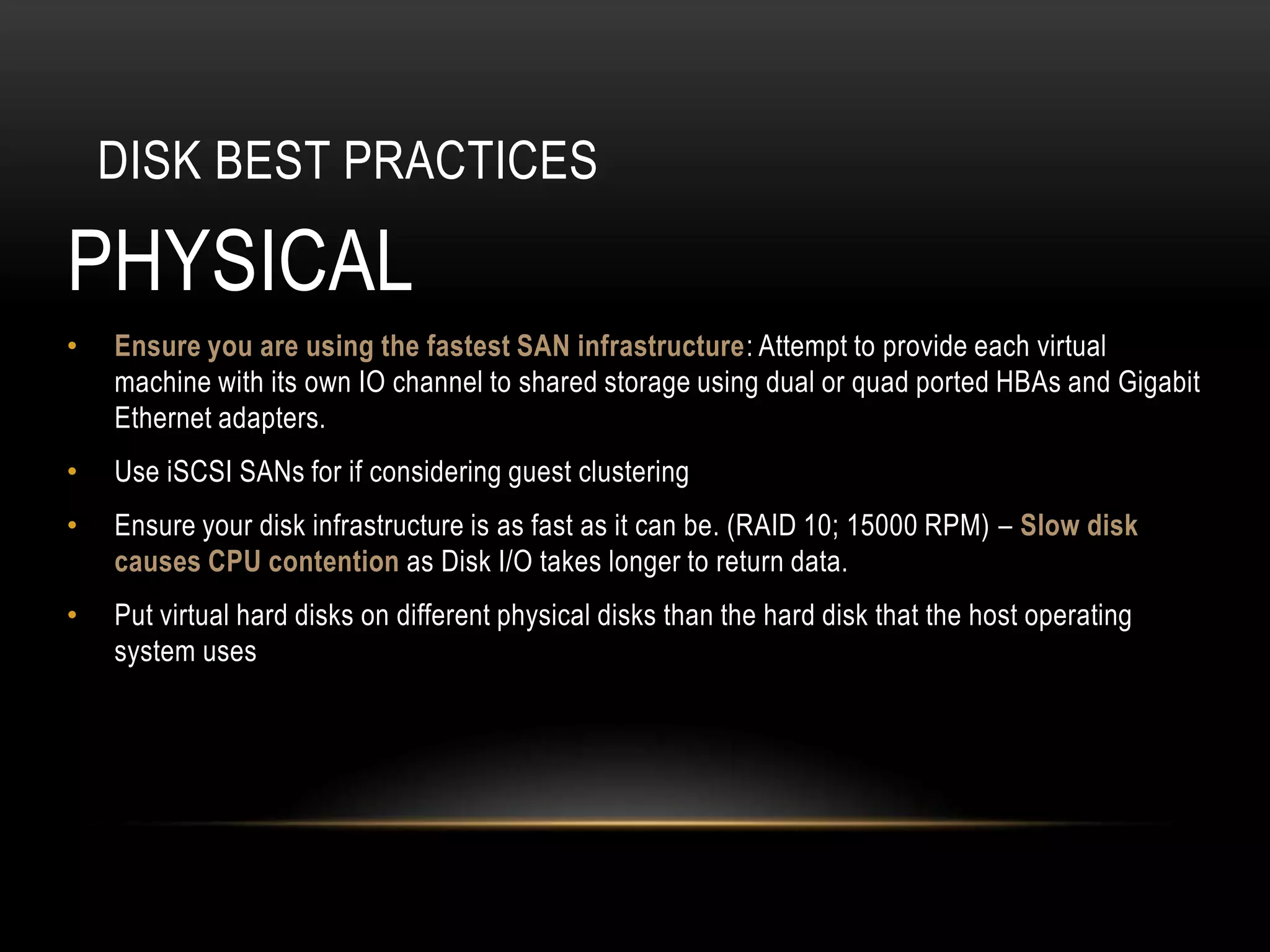 DISK BEST PRACTICES

PHYSICAL
•   Ensure you are using the fastest SAN infrastructure: Attempt to provide each virtual
    machine with its own IO channel to shared storage using dual or quad ported HBAs and Gigabit
    Ethernet adapters.
•   Use iSCSI SANs for if considering guest clustering
•   Ensure your disk infrastructure is as fast as it can be. (RAID 10; 15000 RPM) – Slow disk
    causes CPU contention as Disk I/O takes longer to return data.
•   Put virtual hard disks on different physical disks than the hard disk that the host operating
    system uses
 