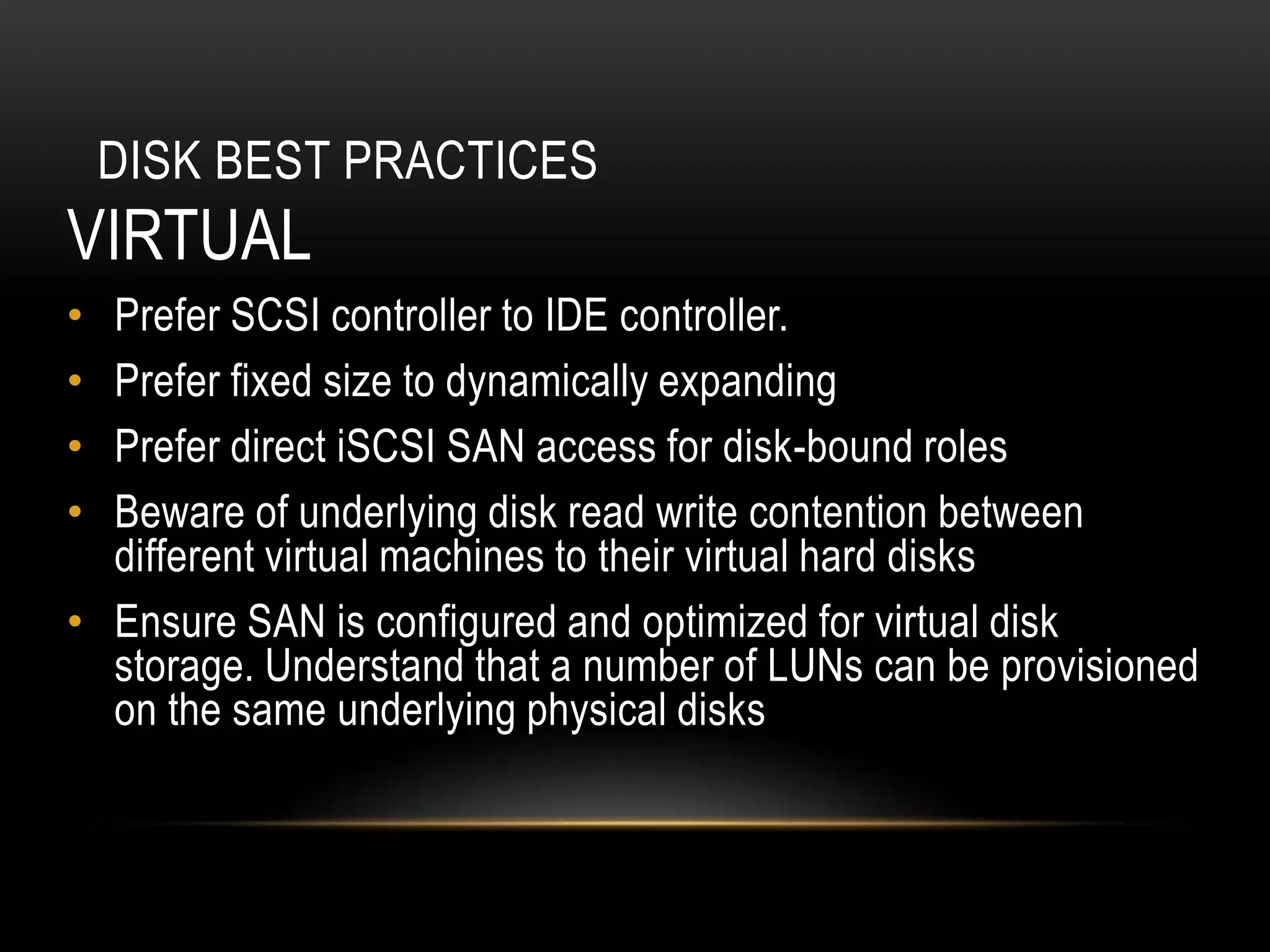 DISK BEST PRACTICES
VIRTUAL
• Prefer SCSI controller to IDE controller.
• Prefer fixed size to dynamically expanding
• Prefer direct iSCSI SAN access for disk-bound roles
• Beware of underlying disk read write contention between
  different virtual machines to their virtual hard disks
• Ensure SAN is configured and optimized for virtual disk
  storage. Understand that a number of LUNs can be provisioned
  on the same underlying physical disks
 
