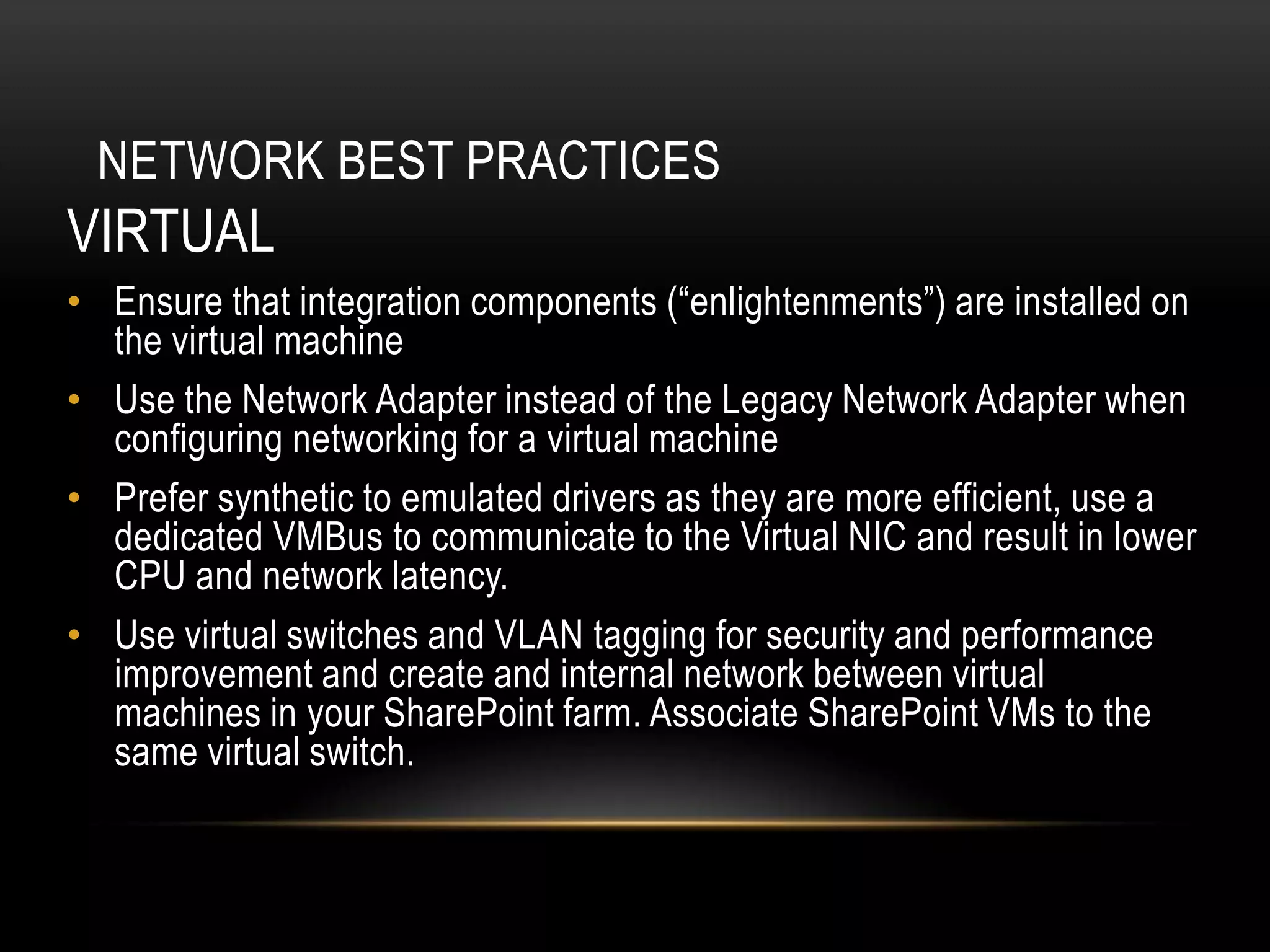 NETWORK BEST PRACTICES
VIRTUAL
• Ensure that integration components (“enlightenments”) are installed on
  the virtual machine
• Use the Network Adapter instead of the Legacy Network Adapter when
  configuring networking for a virtual machine
• Prefer synthetic to emulated drivers as they are more efficient, use a
  dedicated VMBus to communicate to the Virtual NIC and result in lower
  CPU and network latency.
• Use virtual switches and VLAN tagging for security and performance
  improvement and create and internal network between virtual
  machines in your SharePoint farm. Associate SharePoint VMs to the
  same virtual switch.
 