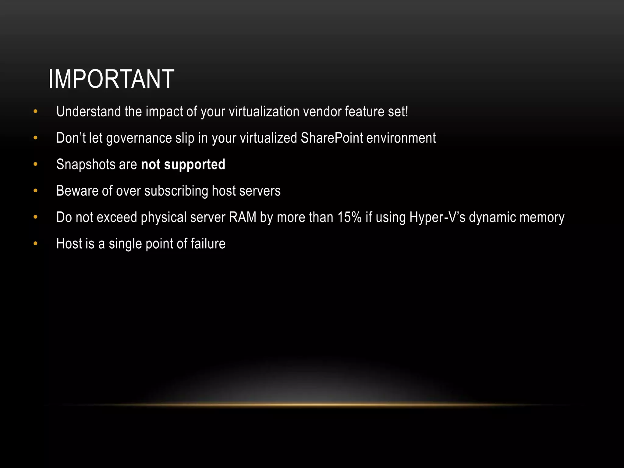 IMPORTANT
•   Understand the impact of your virtualization vendor feature set!
•   Don’t let governance slip in your virtualized SharePoint environment
•   Snapshots are not supported
•   Beware of over subscribing host servers
•   Do not exceed physical server RAM by more than 15% if using Hyper-V’s dynamic memory
•   Host is a single point of failure
 