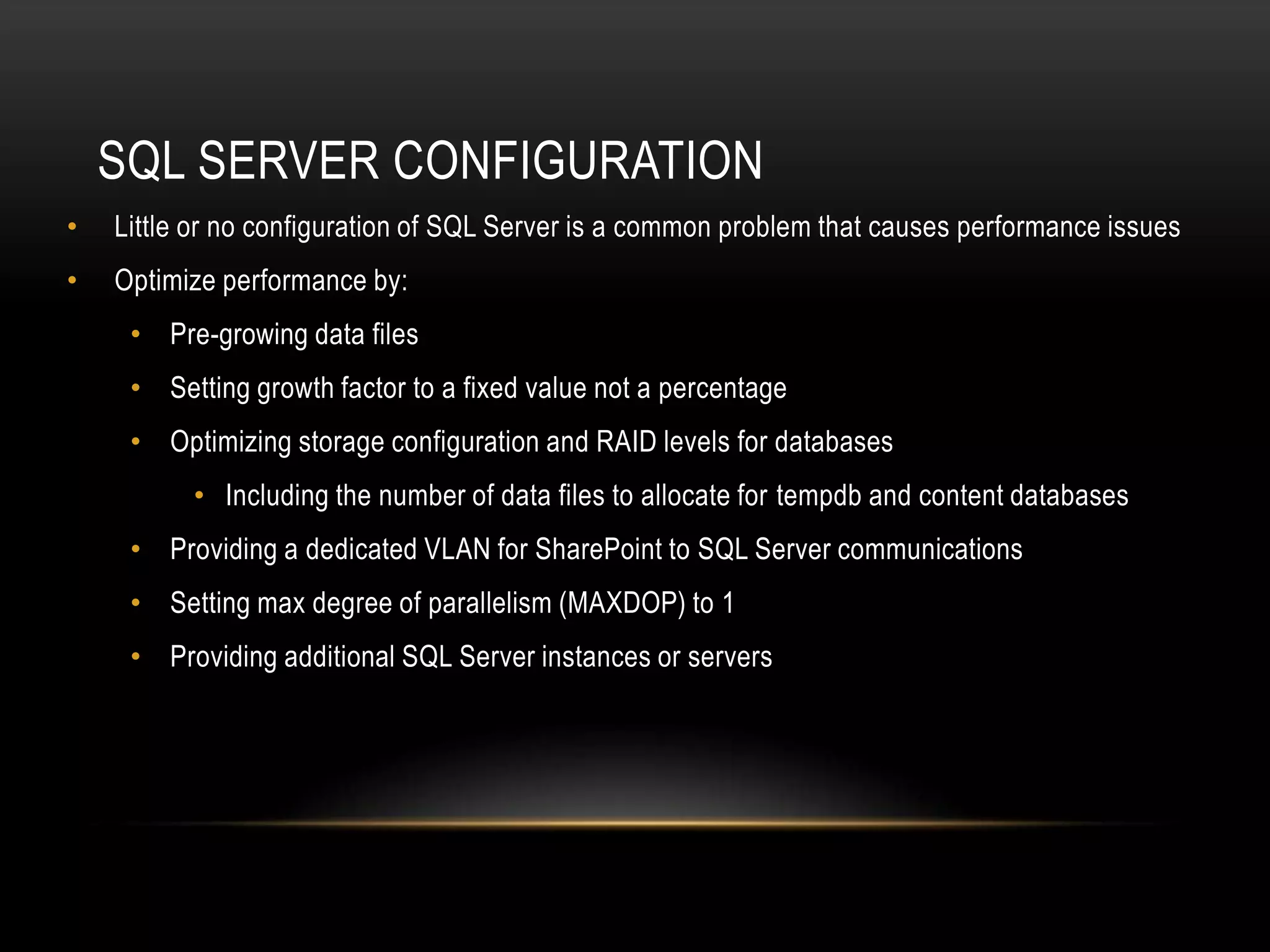 SQL SERVER CONFIGURATION
•   Little or no configuration of SQL Server is a common problem that causes performance issues
•   Optimize performance by:
     • Pre-growing data files
     • Setting growth factor to a fixed value not a percentage
     • Optimizing storage configuration and RAID levels for databases
          • Including the number of data files to allocate for tempdb and content databases
     • Providing a dedicated VLAN for SharePoint to SQL Server communications
     • Setting max degree of parallelism (MAXDOP) to 1
     • Providing additional SQL Server instances or servers
 