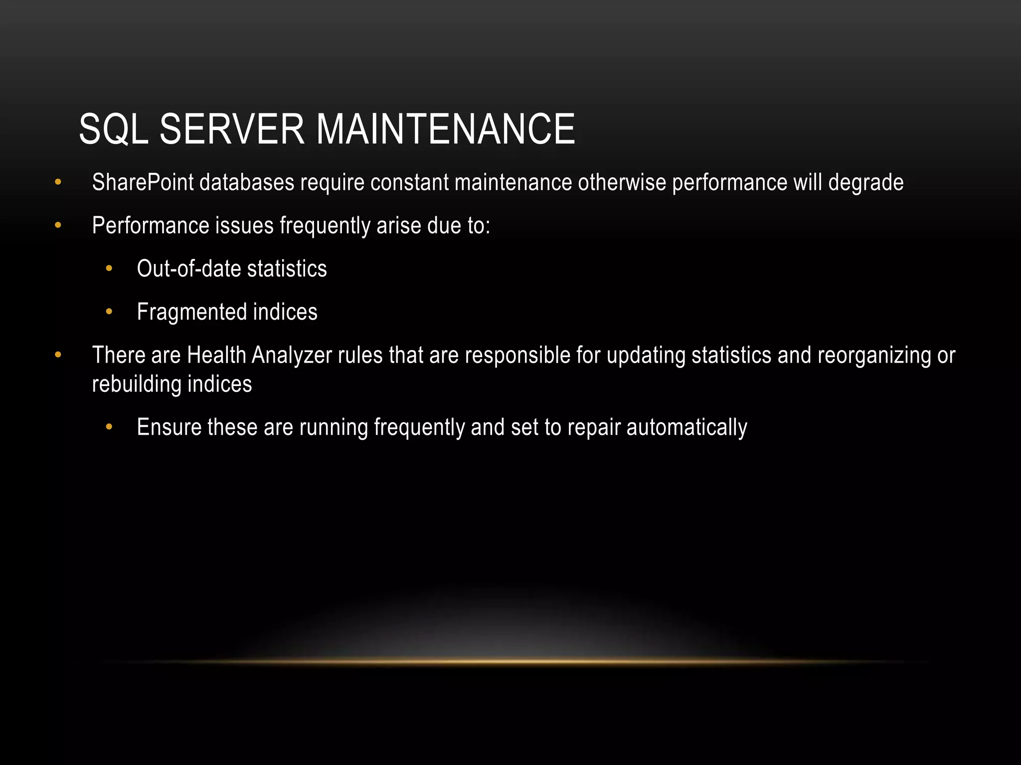 SQL SERVER MAINTENANCE
•   SharePoint databases require constant maintenance otherwise performance will degrade
•   Performance issues frequently arise due to:
     • Out-of-date statistics
     • Fragmented indices
•   There are Health Analyzer rules that are responsible for updating statistics and reorganizing or
    rebuilding indices
     • Ensure these are running frequently and set to repair automatically
 