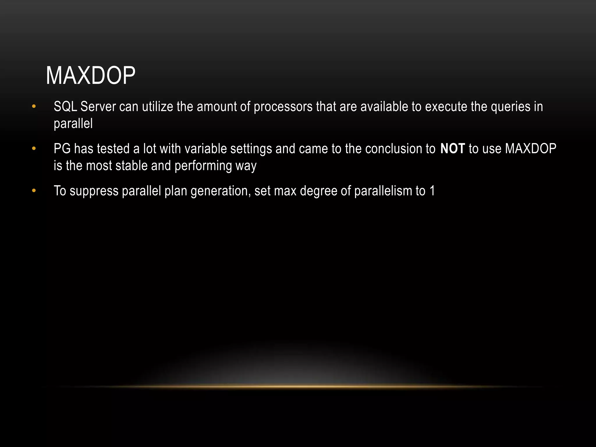 MAXDOP
•   SQL Server can utilize the amount of processors that are available to execute the queries in
    parallel
•   PG has tested a lot with variable settings and came to the conclusion to NOT to use MAXDOP
    is the most stable and performing way
•   To suppress parallel plan generation, set max degree of parallelism to 1
 