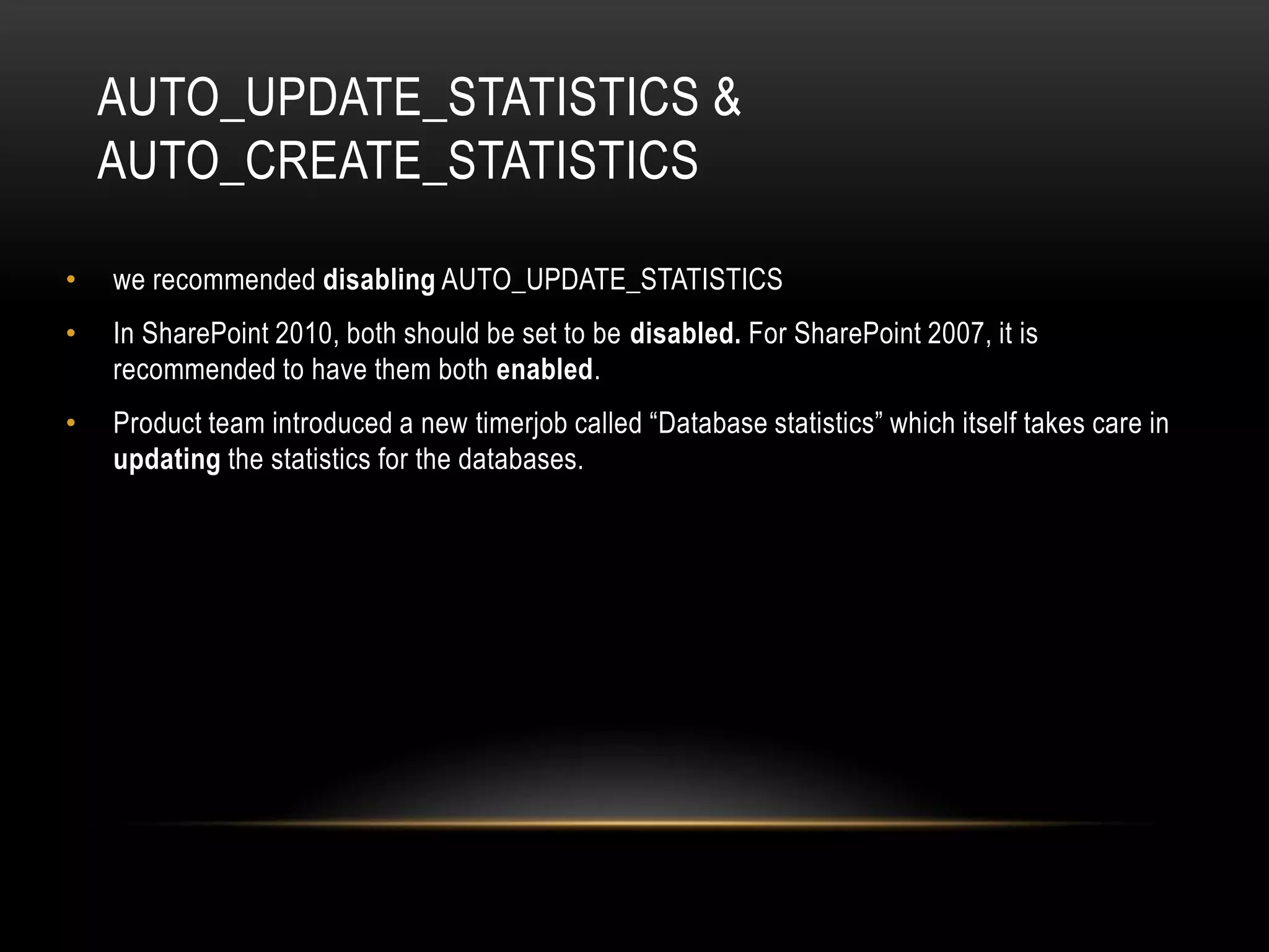 AUTO_UPDATE_STATISTICS &
    AUTO_CREATE_STATISTICS

•   we recommended disabling AUTO_UPDATE_STATISTICS
•   In SharePoint 2010, both should be set to be disabled. For SharePoint 2007, it is
    recommended to have them both enabled.
•   Product team introduced a new timerjob called “Database statistics” which itself takes care in
    updating the statistics for the databases.
 