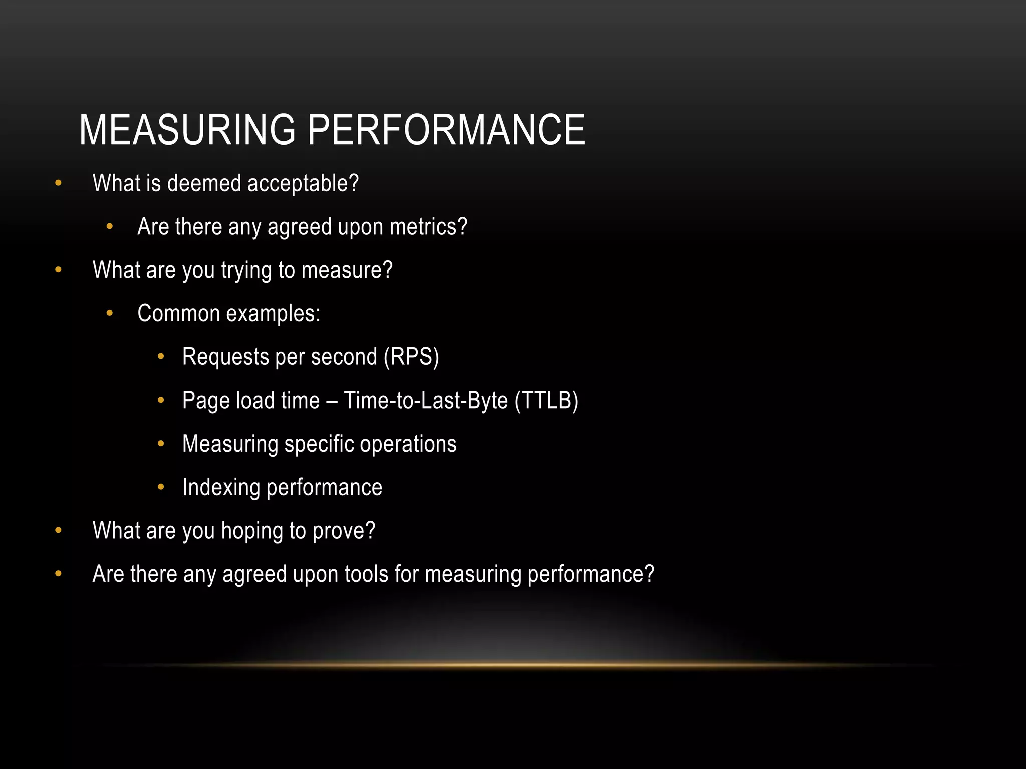 MEASURING PERFORMANCE
•   What is deemed acceptable?
     • Are there any agreed upon metrics?
•   What are you trying to measure?
     • Common examples:
          • Requests per second (RPS)
          • Page load time – Time-to-Last-Byte (TTLB)
          • Measuring specific operations
          • Indexing performance
•   What are you hoping to prove?
•   Are there any agreed upon tools for measuring performance?
 