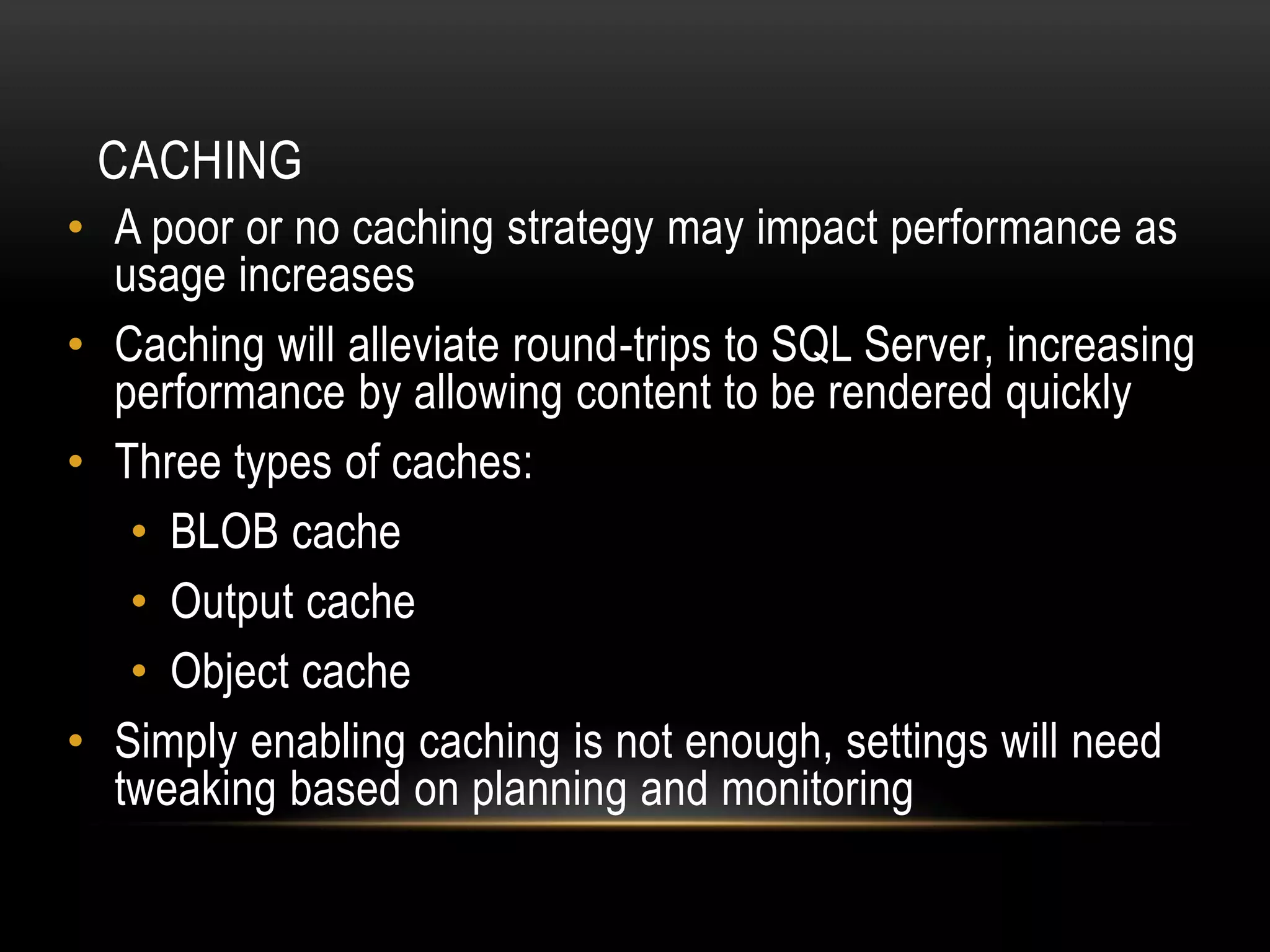 CACHING
• A poor or no caching strategy may impact performance as
  usage increases
• Caching will alleviate round-trips to SQL Server, increasing
  performance by allowing content to be rendered quickly
• Three types of caches:
   • BLOB cache
   • Output cache
   • Object cache
• Simply enabling caching is not enough, settings will need
  tweaking based on planning and monitoring
 