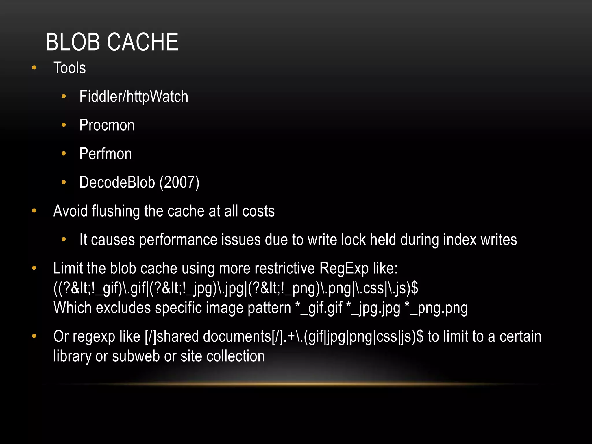 BLOB CACHE
• Tools
    • Fiddler/httpWatch
    • Procmon
    • Perfmon
    • DecodeBlob (2007)
• Avoid flushing the cache at all costs
    • It causes performance issues due to write lock held during index writes
• Limit the blob cache using more restrictive RegExp like:
  ((?<!_gif).gif|(?<!_jpg).jpg|(?<!_png).png|.css|.js)$
  Which excludes specific image pattern *_gif.gif *_jpg.jpg *_png.png
• Or regexp like [/]shared documents[/].+.(gif|jpg|png|css|js)$ to limit to a certain
  library or subweb or site collection
 