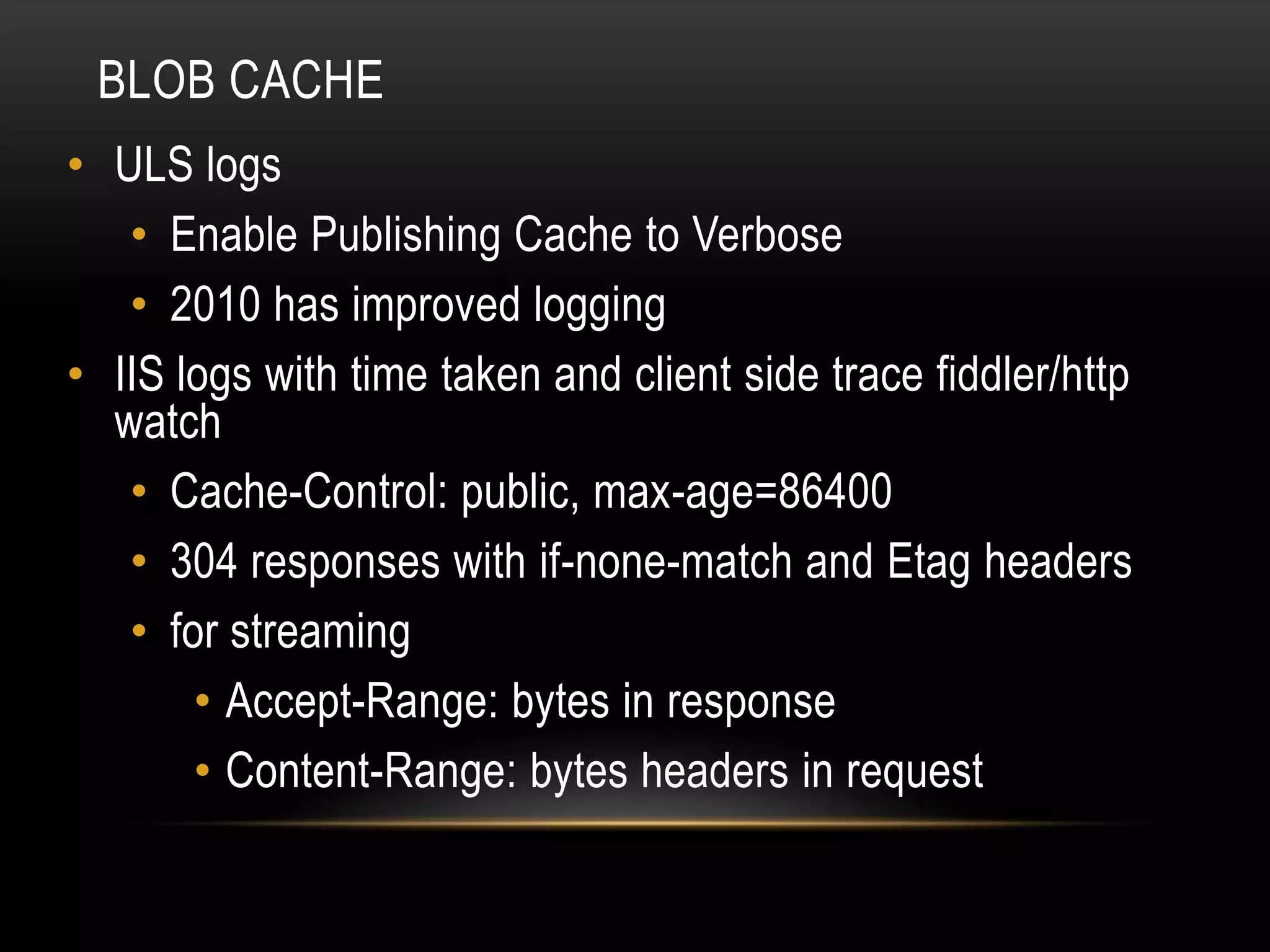 BLOB CACHE
• ULS logs
   • Enable Publishing Cache to Verbose
   • 2010 has improved logging
• IIS logs with time taken and client side trace fiddler/http
  watch
   • Cache-Control: public, max-age=86400
   • 304 responses with if-none-match and Etag headers
   • for streaming
       • Accept-Range: bytes in response
       • Content-Range: bytes headers in request
 