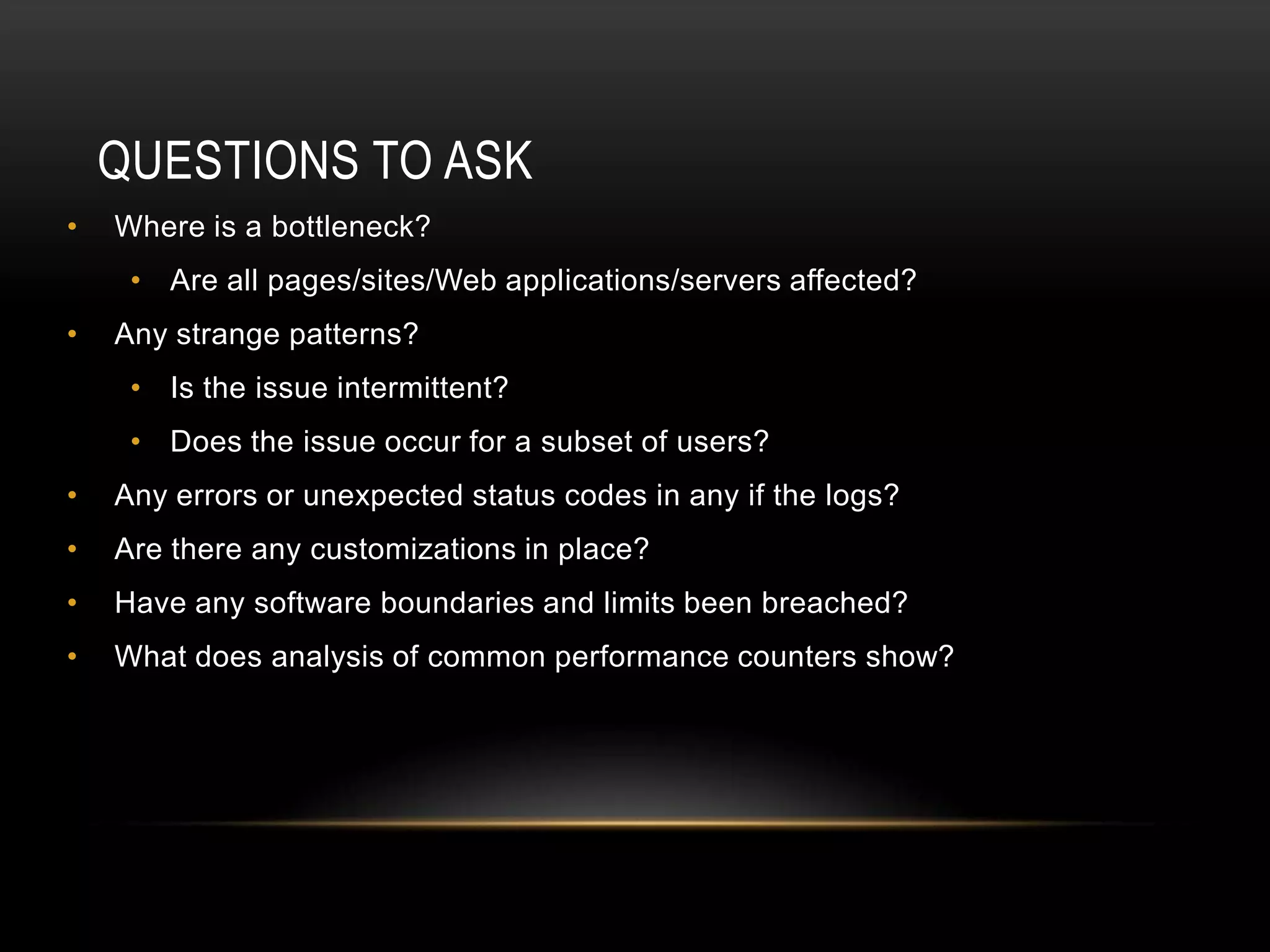 QUESTIONS TO ASK
•   Where is a bottleneck?
     • Are all pages/sites/Web applications/servers affected?
•   Any strange patterns?
     • Is the issue intermittent?
     • Does the issue occur for a subset of users?
•   Any errors or unexpected status codes in any if the logs?
•   Are there any customizations in place?
•   Have any software boundaries and limits been breached?
•   What does analysis of common performance counters show?
 