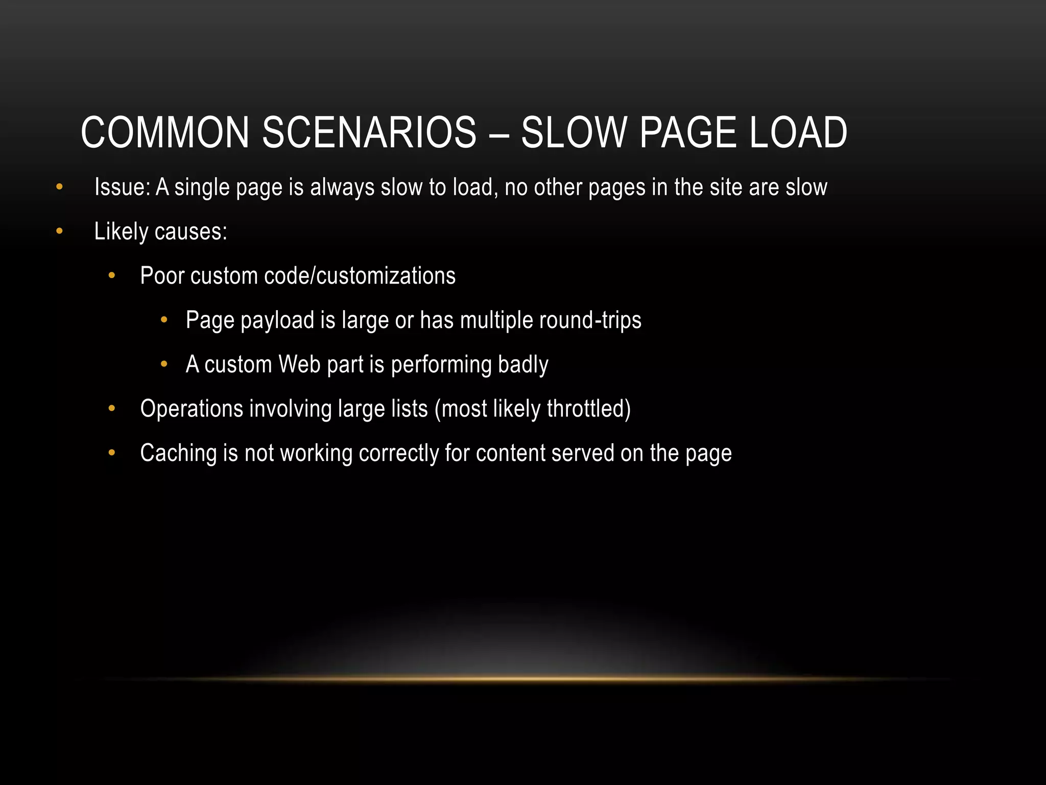 COMMON SCENARIOS – SLOW PAGE LOAD
•   Issue: A single page is always slow to load, no other pages in the site are slow
•   Likely causes:
     • Poor custom code/customizations
           • Page payload is large or has multiple round-trips
           • A custom Web part is performing badly
     • Operations involving large lists (most likely throttled)
     • Caching is not working correctly for content served on the page
 