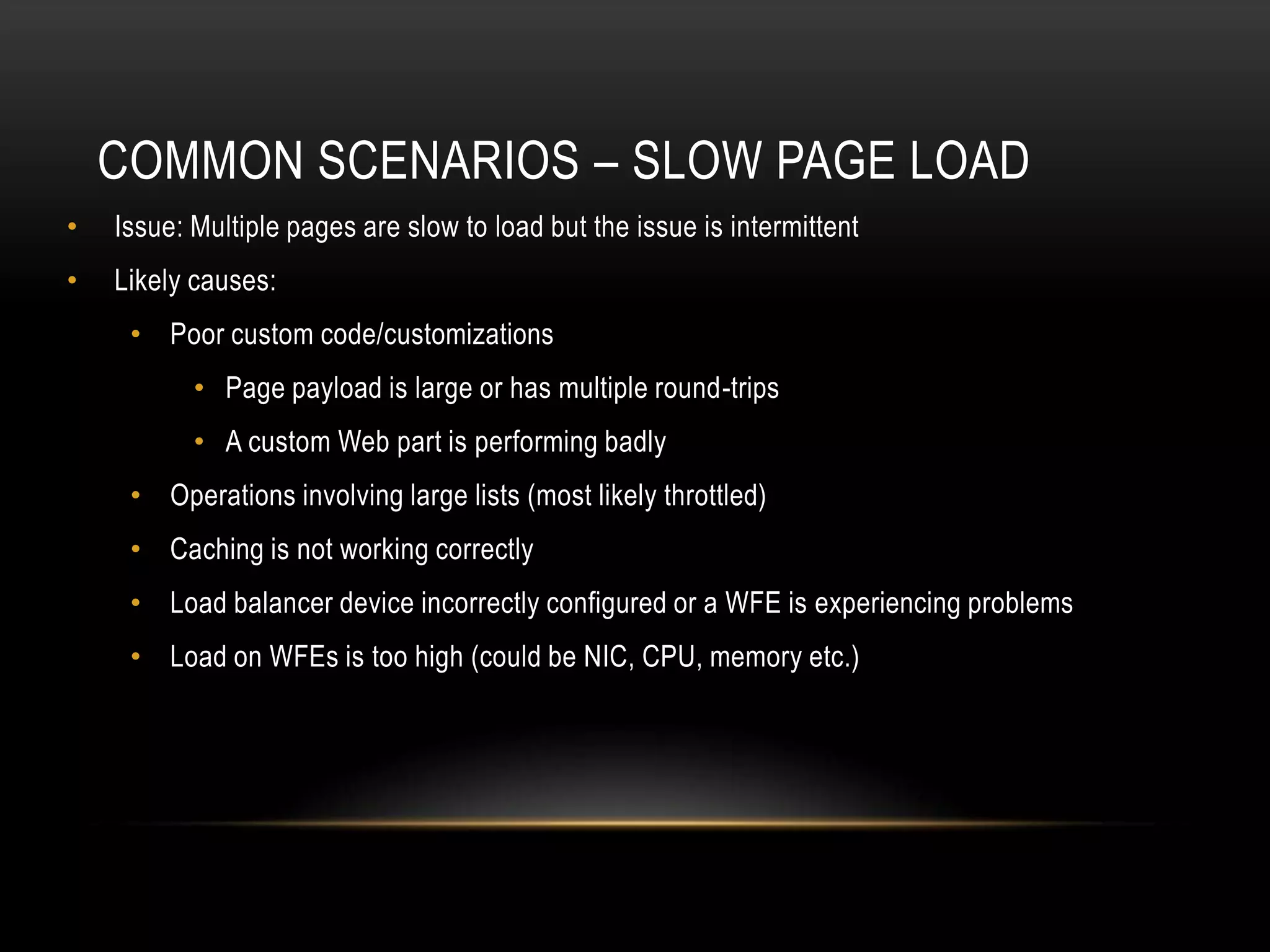 COMMON SCENARIOS – SLOW PAGE LOAD
•   Issue: Multiple pages are slow to load but the issue is intermittent
•   Likely causes:
     • Poor custom code/customizations
           • Page payload is large or has multiple round-trips
           • A custom Web part is performing badly
     • Operations involving large lists (most likely throttled)
     • Caching is not working correctly
     • Load balancer device incorrectly configured or a WFE is experiencing problems
     • Load on WFEs is too high (could be NIC, CPU, memory etc.)
 