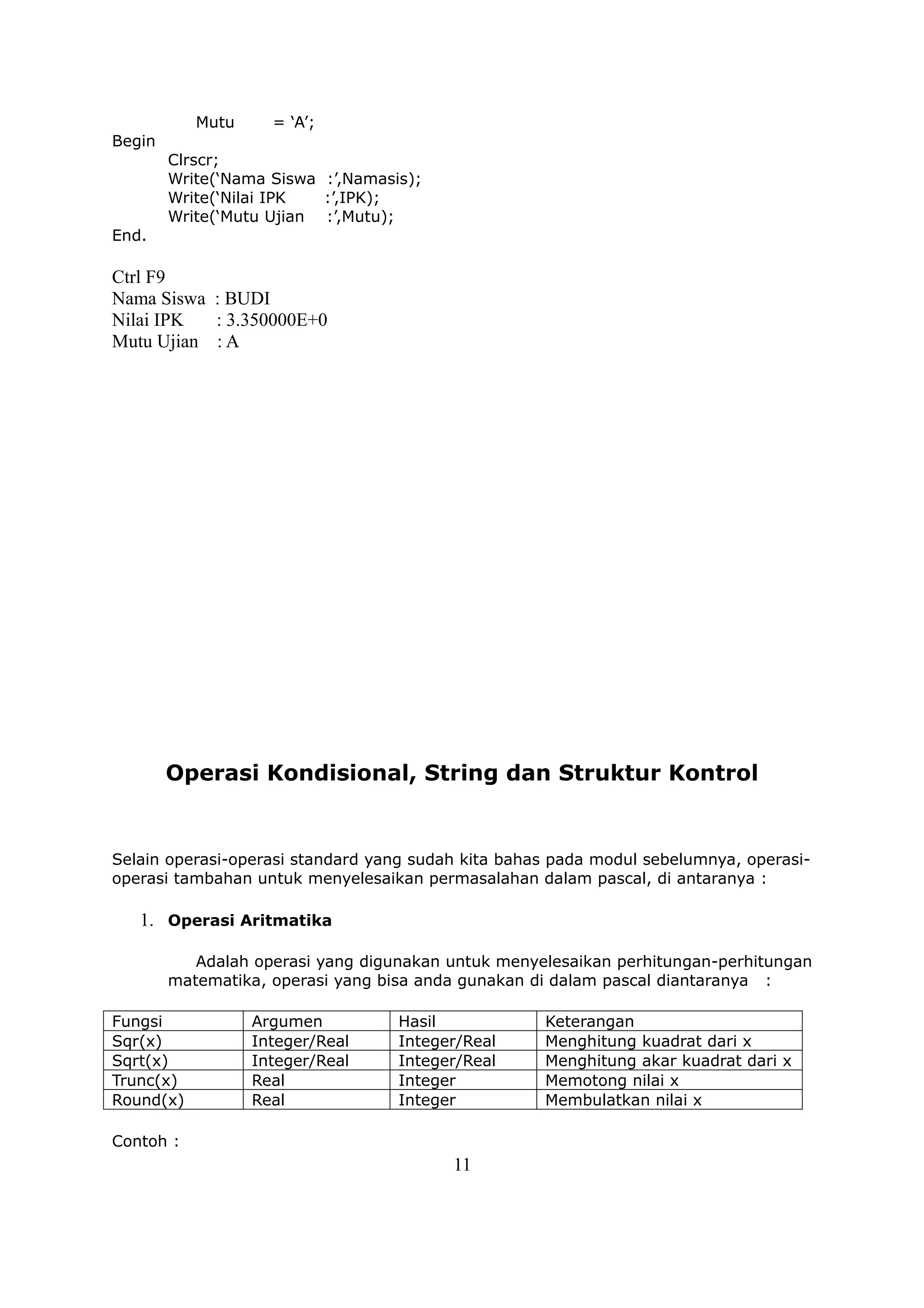 Mutu     = ‘A’;
Begin
        Clrscr;
        Write(‘Nama Siswa :’,Namasis);
        Write(‘Nilai IPK  :’,IPK);
        Write(‘Mutu Ujian :’,Mutu);
End.

Ctrl F9
Nama Siswa : BUDI
Nilai IPK  : 3.350000E+0
Mutu Ujian : A




        Operasi Kondisional, String dan Struktur Kontrol


Selain operasi-operasi standard yang sudah kita bahas pada modul sebelumnya, operasi-
operasi tambahan untuk menyelesaikan permasalahan dalam pascal, di antaranya :

   1. Operasi Aritmatika

           Adalah operasi yang digunakan untuk menyelesaikan perhitungan-perhitungan
        matematika, operasi yang bisa anda gunakan di dalam pascal diantaranya :

Fungsi            Argumen          Hasil            Keterangan
Sqr(x)            Integer/Real     Integer/Real     Menghitung kuadrat dari x
Sqrt(x)           Integer/Real     Integer/Real     Menghitung akar kuadrat dari x
Trunc(x)          Real             Integer          Memotong nilai x
Round(x)          Real             Integer          Membulatkan nilai x

Contoh :
                                         11
 