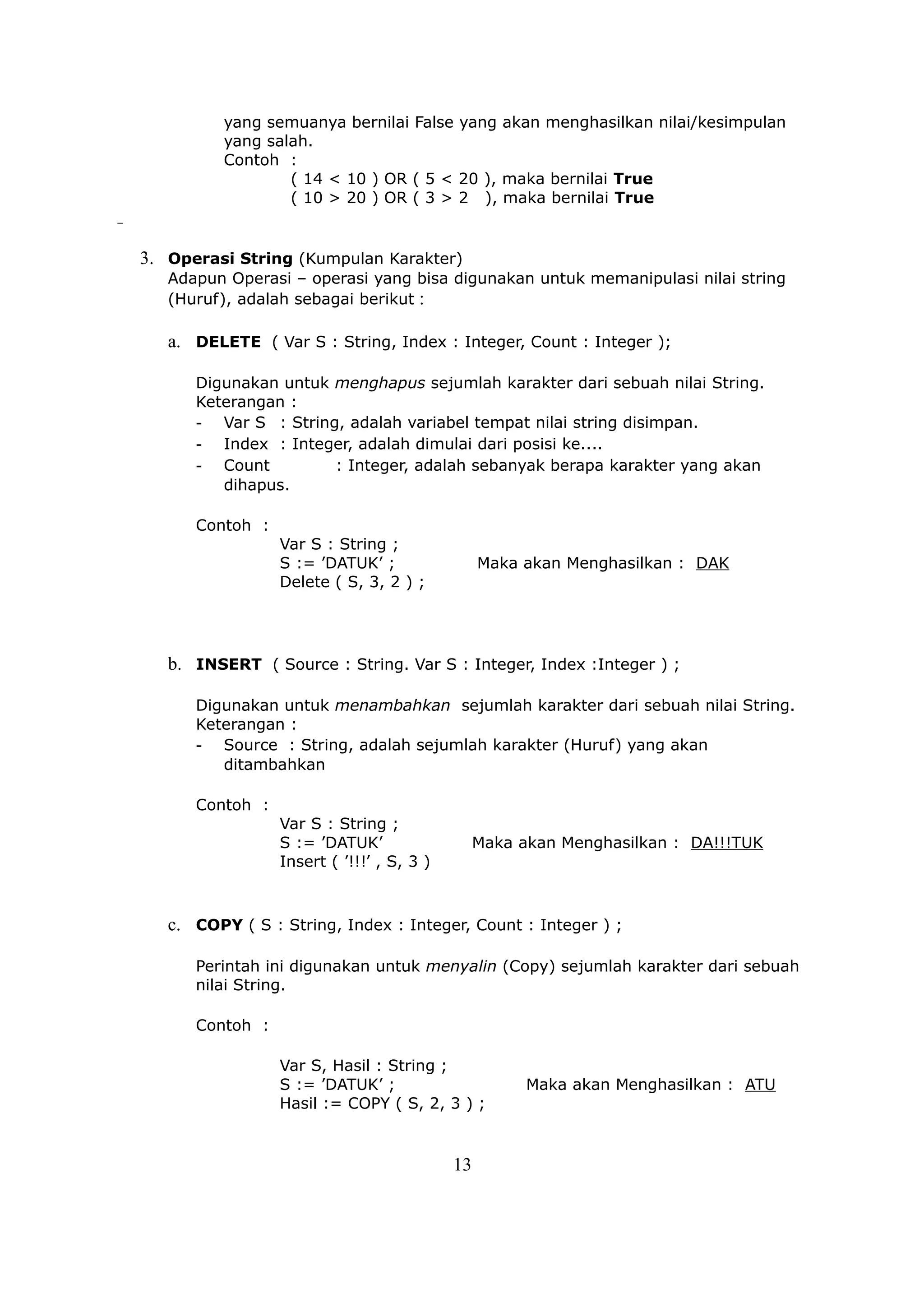 yang semuanya bernilai False yang akan menghasilkan nilai/kesimpulan
          yang salah.
          Contoh :
                  ( 14 < 10 ) OR ( 5 < 20 ), maka bernilai True
                  ( 10 > 20 ) OR ( 3 > 2 ), maka bernilai True


3. Operasi String (Kumpulan Karakter)
   Adapun Operasi – operasi yang bisa digunakan untuk memanipulasi nilai string
   (Huruf), adalah sebagai berikut :

   a. DELETE ( Var S : String, Index : Integer, Count : Integer );

      Digunakan untuk menghapus sejumlah karakter dari sebuah nilai String.
      Keterangan :
      - Var S : String, adalah variabel tempat nilai string disimpan.
      - Index : Integer, adalah dimulai dari posisi ke....
      - Count         : Integer, adalah sebanyak berapa karakter yang akan
         dihapus.

      Contoh :
                 Var S : String ;
                 S := ’DATUK’ ;                 Maka akan Menghasilkan : DAK
                 Delete ( S, 3, 2 ) ;




   b. INSERT ( Source : String. Var S : Integer, Index :Integer ) ;

      Digunakan untuk menambahkan sejumlah karakter dari sebuah nilai String.
      Keterangan :
      - Source : String, adalah sejumlah karakter (Huruf) yang akan
         ditambahkan

      Contoh :
                 Var S : String ;
                 S := ’DATUK’                   Maka akan Menghasilkan : DA!!!TUK
                 Insert ( ’!!!’ , S, 3 )



   c. COPY ( S : String, Index : Integer, Count : Integer ) ;

      Perintah ini digunakan untuk menyalin (Copy) sejumlah karakter dari sebuah
      nilai String.

      Contoh :

                 Var S, Hasil : String ;
                 S := ’DATUK’ ;                       Maka akan Menghasilkan : ATU
                 Hasil := COPY ( S, 2, 3 ) ;


                                           13
 