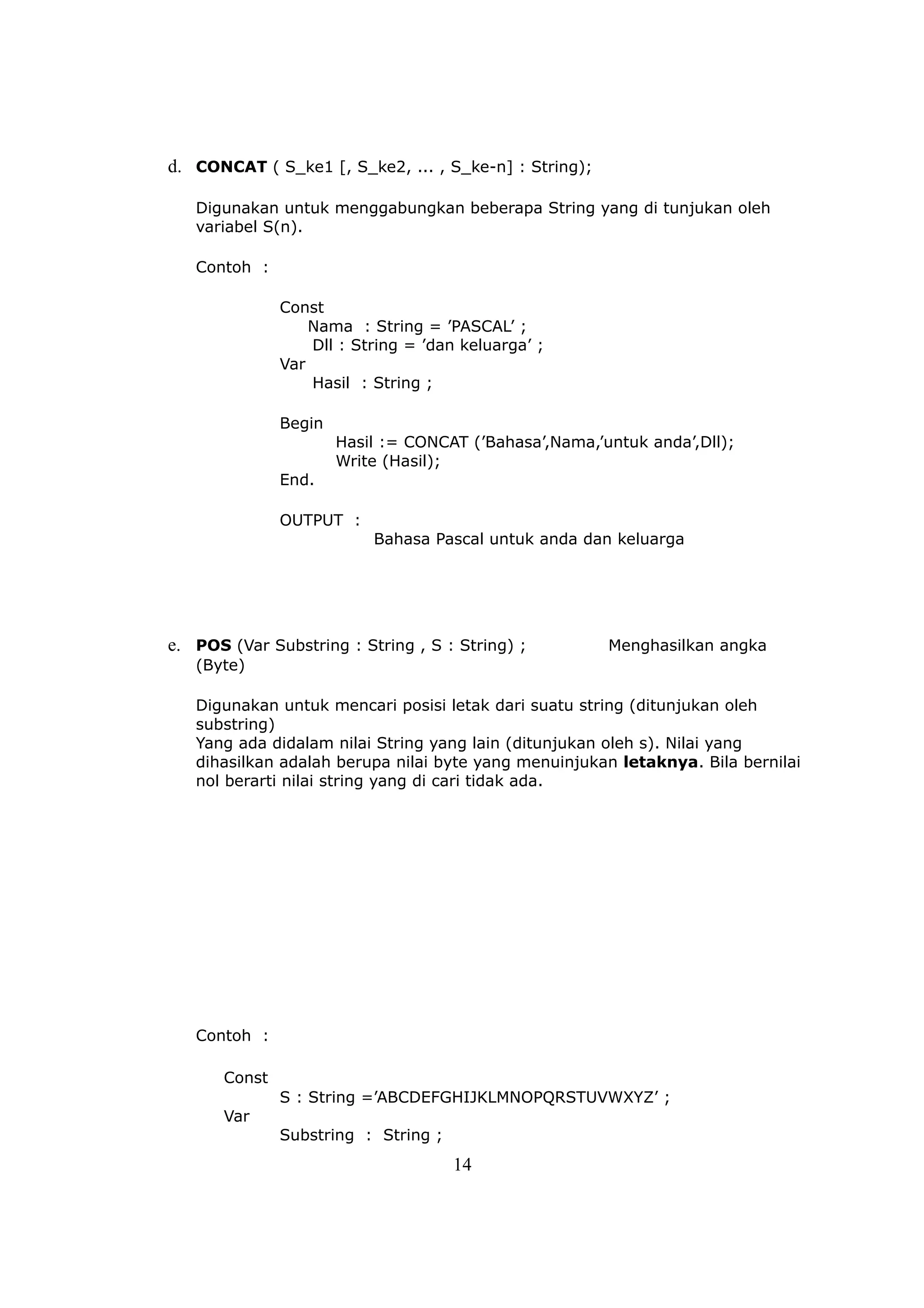 d. CONCAT ( S_ke1 [, S_ke2, ... , S_ke-n] : String);

   Digunakan untuk menggabungkan beberapa String yang di tunjukan oleh
   variabel S(n).

   Contoh :

               Const
                   Nama : String = ’PASCAL’ ;
                   Dll : String = ’dan keluarga’ ;
               Var
                   Hasil : String ;

               Begin
                       Hasil := CONCAT (’Bahasa’,Nama,’untuk anda’,Dll);
                       Write (Hasil);
               End.

               OUTPUT :
                           Bahasa Pascal untuk anda dan keluarga




e. POS (Var Substring : String , S : String) ;          Menghasilkan angka
   (Byte)

   Digunakan untuk mencari posisi letak dari suatu string (ditunjukan oleh
   substring)
   Yang ada didalam nilai String yang lain (ditunjukan oleh s). Nilai yang
   dihasilkan adalah berupa nilai byte yang menuinjukan letaknya. Bila bernilai
   nol berarti nilai string yang di cari tidak ada.




   Contoh :

       Const
               S : String =’ABCDEFGHIJKLMNOPQRSTUVWXYZ’ ;
       Var
               Substring : String ;
                                      14
 