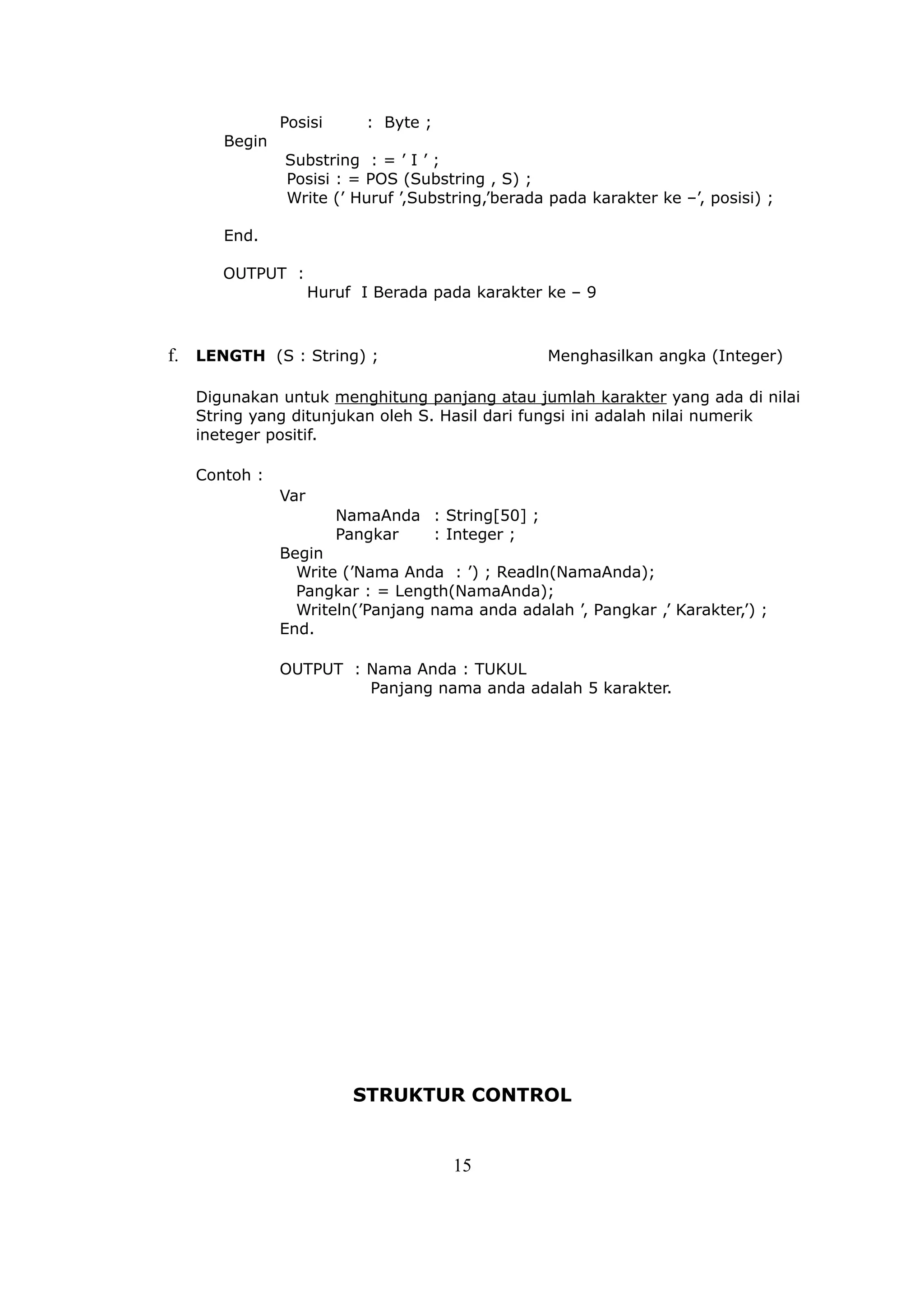 Posisi       : Byte ;
      Begin
              Substring : = ’ I ’ ;
              Posisi : = POS (Substring , S) ;
              Write (’ Huruf ’,Substring,’berada pada karakter ke –’, posisi) ;

      End.

      OUTPUT :
                    Huruf I Berada pada karakter ke – 9



f. LENGTH (S : String) ;                         Menghasilkan angka (Integer)

   Digunakan untuk menghitung panjang atau jumlah karakter yang ada di nilai
   String yang ditunjukan oleh S. Hasil dari fungsi ini adalah nilai numerik
   ineteger positif.

   Contoh :
              Var
                       NamaAnda : String[50] ;
                       Pangkar  : Integer ;
              Begin
                Write (’Nama Anda : ’) ; Readln(NamaAnda);
                Pangkar : = Length(NamaAnda);
                Writeln(’Panjang nama anda adalah ’, Pangkar ,’ Karakter,’) ;
              End.

              OUTPUT : Nama Anda : TUKUL
                       Panjang nama anda adalah 5 karakter.




                         STRUKTUR CONTROL


                                      15
 