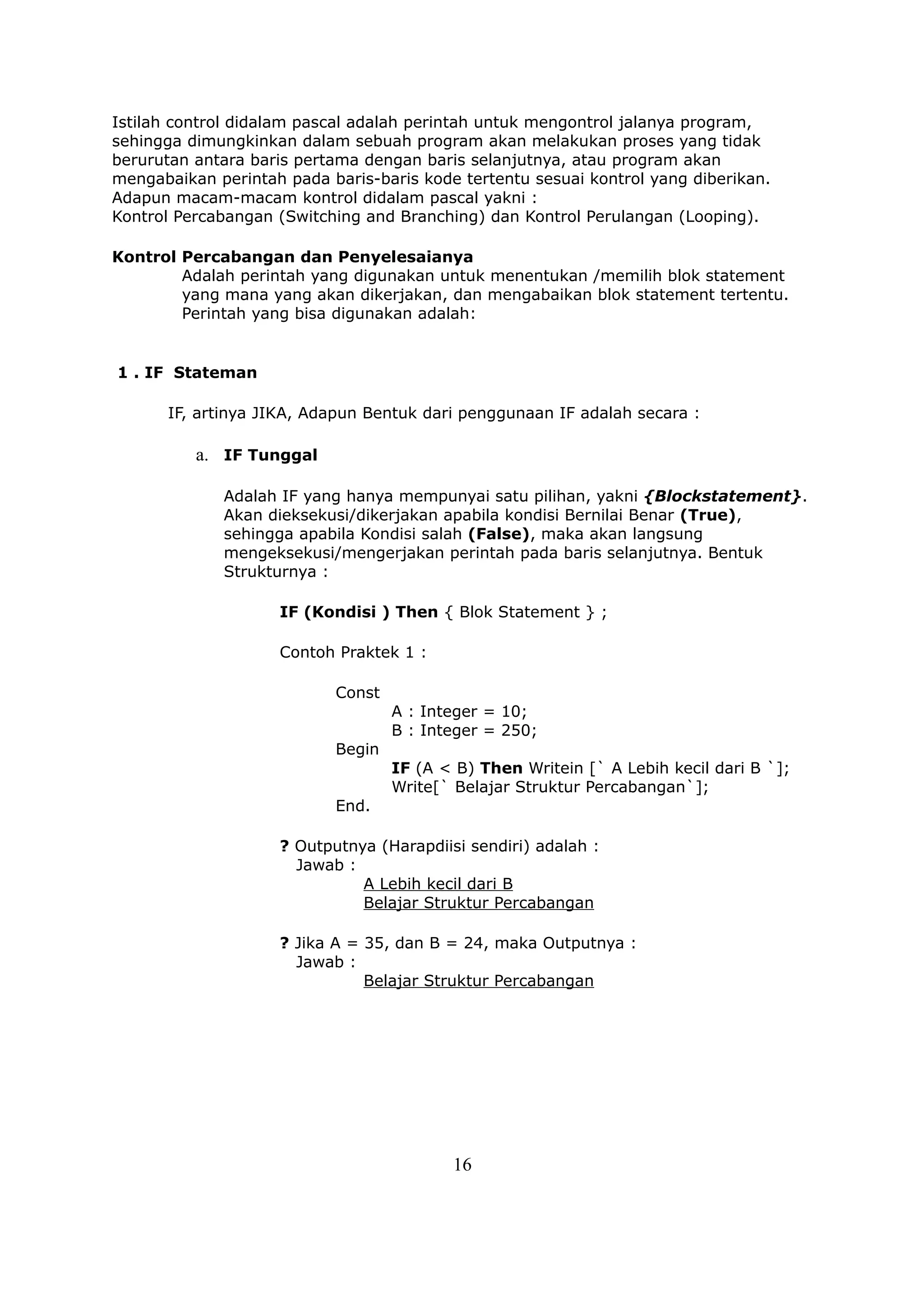Istilah control didalam pascal adalah perintah untuk mengontrol jalanya program,
sehingga dimungkinkan dalam sebuah program akan melakukan proses yang tidak
berurutan antara baris pertama dengan baris selanjutnya, atau program akan
mengabaikan perintah pada baris-baris kode tertentu sesuai kontrol yang diberikan.
Adapun macam-macam kontrol didalam pascal yakni :
Kontrol Percabangan (Switching and Branching) dan Kontrol Perulangan (Looping).

Kontrol Percabangan dan Penyelesaianya
        Adalah perintah yang digunakan untuk menentukan /memilih blok statement
        yang mana yang akan dikerjakan, dan mengabaikan blok statement tertentu.
        Perintah yang bisa digunakan adalah:


1 . IF Stateman

      IF, artinya JIKA, Adapun Bentuk dari penggunaan IF adalah secara :

          a. IF Tunggal

             Adalah IF yang hanya mempunyai satu pilihan, yakni {Blockstatement}.
             Akan dieksekusi/dikerjakan apabila kondisi Bernilai Benar (True),
             sehingga apabila Kondisi salah (False), maka akan langsung
             mengeksekusi/mengerjakan perintah pada baris selanjutnya. Bentuk
             Strukturnya :

                    IF (Kondisi ) Then { Blok Statement } ;

                    Contoh Praktek 1 :

                           Const
                                   A : Integer = 10;
                                   B : Integer = 250;
                           Begin
                                   IF (A < B) Then Writein [` A Lebih kecil dari B `];
                                   Write[` Belajar Struktur Percabangan`];
                           End.

                    ? Outputnya (Harapdiisi sendiri) adalah :
                      Jawab :
                              A Lebih kecil dari B
                              Belajar Struktur Percabangan

                    ? Jika A = 35, dan B = 24, maka Outputnya :
                      Jawab :
                               Belajar Struktur Percabangan




                                          16
 