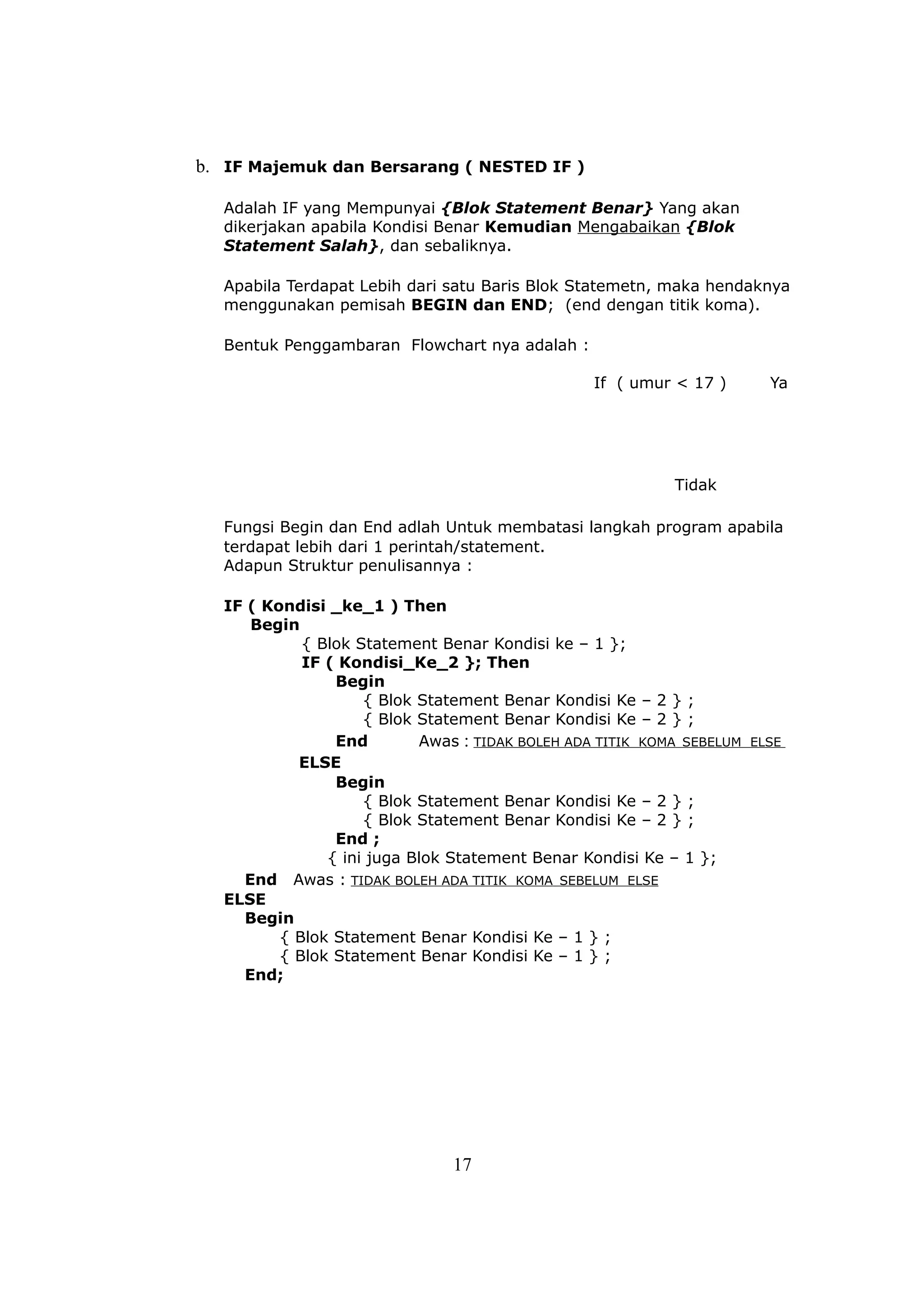 b. IF Majemuk dan Bersarang ( NESTED IF )

  Adalah IF yang Mempunyai {Blok Statement Benar} Yang akan
  dikerjakan apabila Kondisi Benar Kemudian Mengabaikan {Blok
  Statement Salah}, dan sebaliknya.

  Apabila Terdapat Lebih dari satu Baris Blok Statemetn, maka hendaknya
  menggunakan pemisah BEGIN dan END; (end dengan titik koma).

  Bentuk Penggambaran Flowchart nya adalah :

                                                 If ( umur < 17 )      Ya




                                                           Tidak

  Fungsi Begin dan End adlah Untuk membatasi langkah program apabila
  terdapat lebih dari 1 perintah/statement.
  Adapun Struktur penulisannya :

  IF ( Kondisi _ke_1 ) Then
     Begin
            { Blok Statement Benar Kondisi ke – 1 };
            IF ( Kondisi_Ke_2 }; Then
                Begin
                    { Blok Statement Benar Kondisi Ke – 2 } ;
                    { Blok Statement Benar Kondisi Ke – 2 } ;
                End        Awas : TIDAK BOLEH ADA TITIK KOMA SEBELUM ELSE
           ELSE
                Begin
                    { Blok Statement Benar Kondisi Ke – 2 } ;
                    { Blok Statement Benar Kondisi Ke – 2 } ;
                End ;
               { ini juga Blok Statement Benar Kondisi Ke – 1 };
    End Awas : TIDAK BOLEH ADA TITIK KOMA SEBELUM ELSE
  ELSE
    Begin
         { Blok Statement Benar Kondisi Ke – 1 } ;
         { Blok Statement Benar Kondisi Ke – 1 } ;
    End;




                               17
 