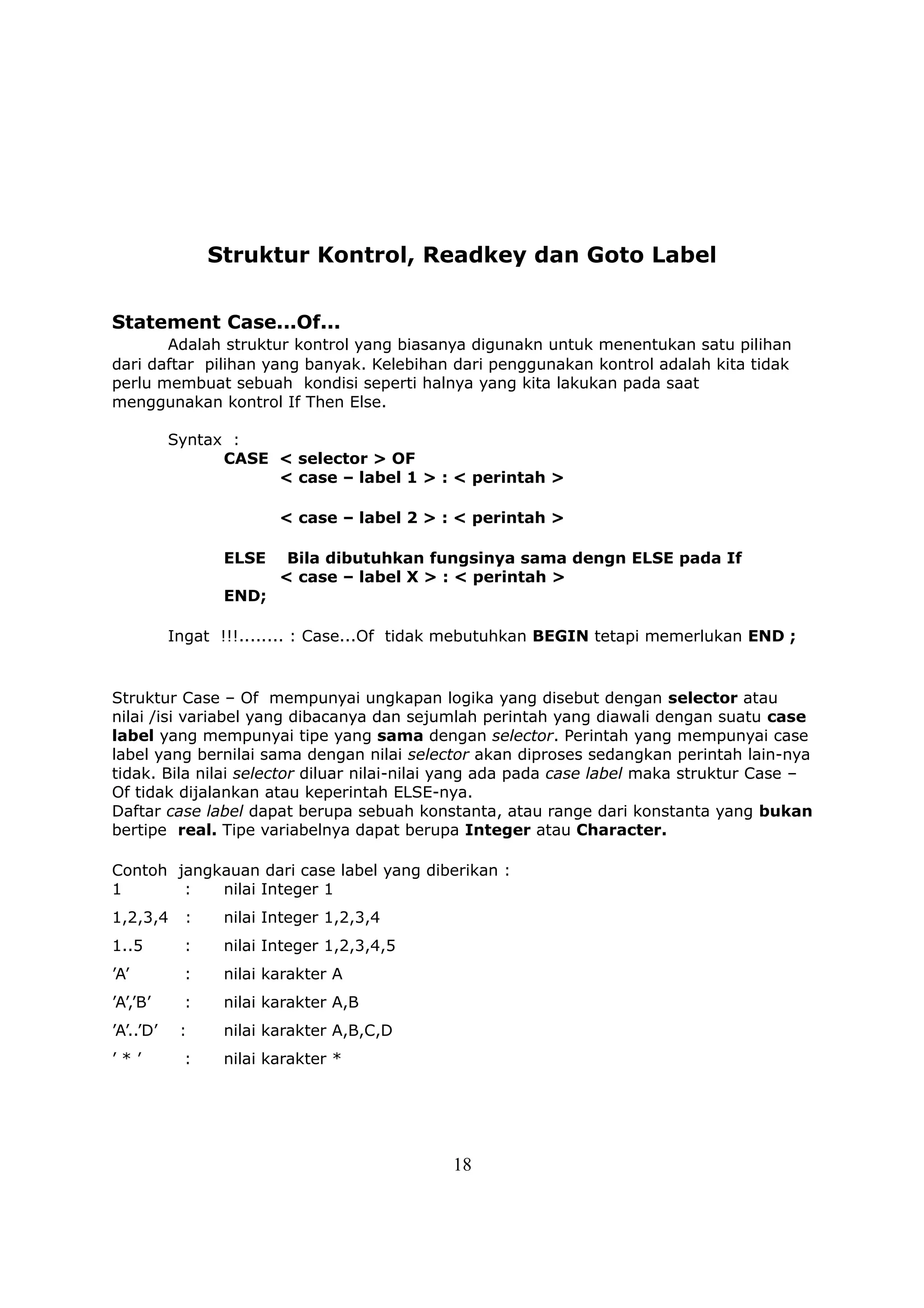 Struktur Kontrol, Readkey dan Goto Label


Statement Case...Of...
       Adalah struktur kontrol yang biasanya digunakn untuk menentukan satu pilihan
dari daftar pilihan yang banyak. Kelebihan dari penggunakan kontrol adalah kita tidak
perlu membuat sebuah kondisi seperti halnya yang kita lakukan pada saat
menggunakan kontrol If Then Else.

           Syntax :
                 CASE < selector > OF
                      < case – label 1 > : < perintah >

                         < case – label 2 > : < perintah >

                  ELSE    Bila dibutuhkan fungsinya sama dengn ELSE pada If
                         < case – label X > : < perintah >
                  END;

           Ingat !!!........ : Case...Of tidak mebutuhkan BEGIN tetapi memerlukan END ;


Struktur Case – Of mempunyai ungkapan logika yang disebut dengan selector atau
nilai /isi variabel yang dibacanya dan sejumlah perintah yang diawali dengan suatu case
label yang mempunyai tipe yang sama dengan selector. Perintah yang mempunyai case
label yang bernilai sama dengan nilai selector akan diproses sedangkan perintah lain-nya
tidak. Bila nilai selector diluar nilai-nilai yang ada pada case label maka struktur Case –
Of tidak dijalankan atau keperintah ELSE-nya.
Daftar case label dapat berupa sebuah konstanta, atau range dari konstanta yang bukan
bertipe real. Tipe variabelnya dapat berupa Integer atau Character.

Contoh jangkauan dari case label yang diberikan :
1       :   nilai Integer 1
1,2,3,4      :    nilai Integer 1,2,3,4
1..5        :     nilai Integer 1,2,3,4,5
’A’         :     nilai karakter A
’A’,’B’     :     nilai karakter A,B
’A’..’D’    :     nilai karakter A,B,C,D
’*’         :     nilai karakter *




                                             18
 
