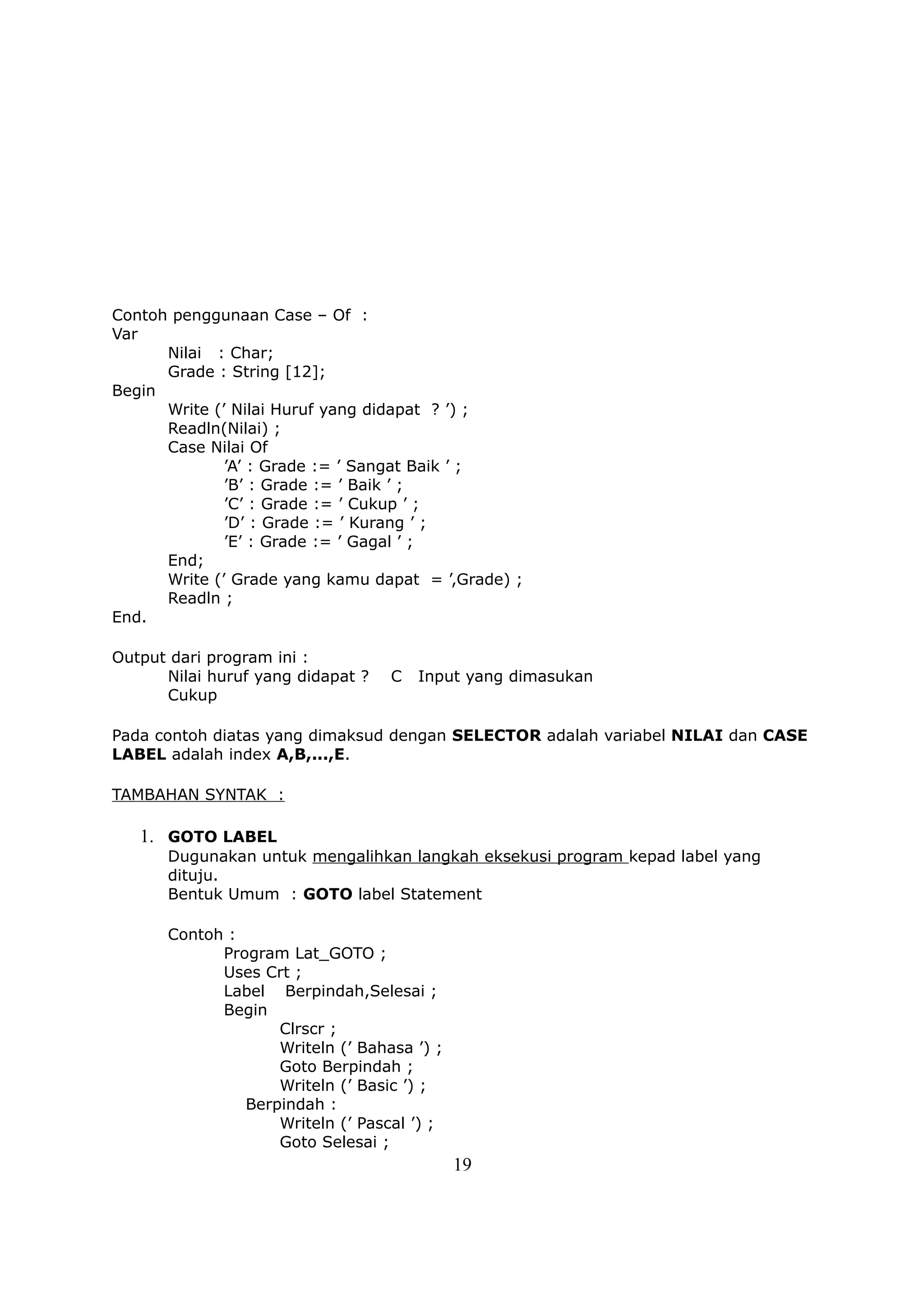 Contoh penggunaan Case – Of :
Var
      Nilai : Char;
      Grade : String [12];
Begin
      Write (’ Nilai Huruf yang didapat ? ’) ;
      Readln(Nilai) ;
      Case Nilai Of
              ’A’ : Grade := ’ Sangat Baik ’ ;
              ’B’ : Grade := ’ Baik ’ ;
              ’C’ : Grade := ’ Cukup ’ ;
              ’D’ : Grade := ’ Kurang ’ ;
              ’E’ : Grade := ’ Gagal ’ ;
      End;
      Write (’ Grade yang kamu dapat = ’,Grade) ;
      Readln ;
End.

Output dari program ini :
      Nilai huruf yang didapat ?   C   Input yang dimasukan
      Cukup

Pada contoh diatas yang dimaksud dengan SELECTOR adalah variabel NILAI dan CASE
LABEL adalah index A,B,...,E.

TAMBAHAN SYNTAK :

   1. GOTO LABEL
      Dugunakan untuk mengalihkan langkah eksekusi program kepad label yang
      dituju.
      Bentuk Umum : GOTO label Statement

      Contoh :
            Program Lat_GOTO ;
            Uses Crt ;
            Label Berpindah,Selesai ;
            Begin
                   Clrscr ;
                   Writeln (’ Bahasa ’) ;
                   Goto Berpindah ;
                   Writeln (’ Basic ’) ;
               Berpindah :
                   Writeln (’ Pascal ’) ;
                   Goto Selesai ;
                                            19
 